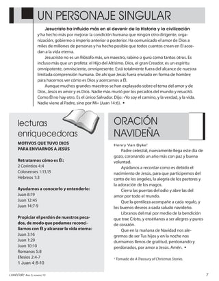 UN PERSONAJE SINGULAR
                        Jesucristo ha inﬂuido más en el devenir de la Historia y la civilización
                    y ha hecho más por mejorar la condición humana que ningún otro dirigente, orga-
                    nización, gobierno o imperio anterior o posterior. Ha comunicado el amor de Dios a
                    miles de millones de personas y ha hecho posible que todos cuantos crean en Él acce-
                    dan a la vida eterna.
                        Jesucristo no es un ﬁlósofo más, un maestro, rabino o gurú como tantos otros. Es
                    incluso más que un profeta: el Hijo del Altísimo. Dios, el gran Creador, es un espíritu
                    omnipotente, omnisciente, omnipresente. Está totalmente fuera del alcance de nuestra
                    limitada comprensión humana. De ahí que Jesús fuera enviado en forma de hombre
                    para hacernos ver cómo es Dios y acercarnos a Él.
                        Aunque muchos grandes maestros se han explayado sobre el tema del amor y de
                    Dios, Jesús es amor y es Dios. Nadie más murió por los pecados del mundo y resucitó.
                    Como Él no hay otro. Es el único Salvador. Dijo: «Yo soy el camino, y la verdad, y la vida.
                    Nadie viene al Padre, sino por Mí» (Juan 14:6). •



      lecturas                                                 ORACIÓN
      enriquecedoras                                           NAVIDEÑA
      MOTIVOS QUE TUVO DIOS                                    Henry Van Dyke1
      PARA ENVIARNOS A JESÚS                                       Padre celestial, nuevamente llega este día de
                                                               gozo, coronando un año más con paz y buena
      Retratarnos cómo es Él:                                  voluntad.
      2 Corintios 4:4                                              Ayúdanos a recordar como es debido el
      Colosenses 1:13,15                                       nacimiento de Jesús, para que participemos del
      Hebreos 1:3                                              canto de los ángeles, la alegría de los pastores y
                                                               la adoración de los magos.
      Ayudarnos a conocerlo y entenderlo:                          Cierra las puertas del odio y abre las del
      Juan 8:19                                                amor por todo el mundo.
      Juan 12:45                                                   Que la gentileza acompañe a cada regalo, y
      Juan 14:7-9                                              los buenos deseos a cada saludo navideño.
                                                                   Líbranos del mal por medio de la bendición
      Propiciar el perdón de nuestros peca-                    que trae Cristo, y enséñanos a ser alegres y puros
      dos, de modo que podamos reconci-                        de corazón.
      liarnos con Él y alcanzar la vida eterna:                    Que en la mañana de Navidad nos ale-
      Juan 3:16                                                gremos de ser Tus hijos y en la noche nos
      Juan 1:29                                                durmamos llenos de gratitud, perdonando y
      Juan 10:10                                               perdonados, por amor a Jesús. Amén. •
      Romanos 5:8
      Efesios 2:4-7                                            1
                                                                   Tomado de A Treasury of Christmas Stories.
      1 Juan 4:8-10

conéctate AÑO 3, NÚMERO 12                                                                                          7
 