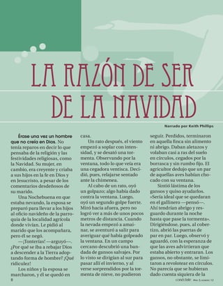 LA RAZÓN DE SER
           DE LA NAVIDAD                                                    Narrado por Keith Phillips

   Érase una vez un hombre        casa.                              seguir. Perdidos, terminaron
que no creía en Dios. No              Un rato después, el viento     en aquella ﬁ nca sin alimento
tenía reparos en decir lo que     empezó a soplar con inten-         ni abrigo. Daban aletazos y
pensaba de la religión y las      sidad, y se desató una tor-        volaban casi a ras del suelo
festividades religiosas, como     menta. Observando por la           en círculos, cegados por la
la Navidad. Su mujer, en          ventana, todo lo que veía era      borrasca y sin rumbo ﬁjo. El
cambio, era creyente y criaba     una cegadora ventisca. Deci-       agricultor dedujo que un par
a sus hijos en la fe en Dios y    dió, pues, relajarse sentado       de aquellas aves habían cho-
en Jesucristo, a pesar de los     ante la chimenea.                  cado con su ventana.
comentarios desdeñosos de             Al cabo de un rato, oyó            Sintió lástima de los
su marido.                        un golpazo; algo había dado        gansos y quiso ayudarlos.
    Una Nochebuena en que         contra la ventana. Luego,          «Sería ideal que se quedaran
estaba nevando, la esposa se      oyó un segundo golpe fuerte.       en el gallinero —pensó—.
preparó para llevar a los hijos   Miró hacia afuera, pero no         Ahí tendrían abrigo y res-
al oﬁcio navideño de la parro-    logró ver a más de unos pocos      guardo durante la noche
quia de la localidad agrícola     metros de distancia. Cuando        hasta que pase la tormenta».
donde vivían. Le pidió al         la nevada empezó a amai-           Dirigiéndose, pues, al cober-
marido que los acompañara,        nar, se aventuró a salir para      tizo, abrió las puertas de
pero él se negó.                  averiguar qué había golpeado       par en par. Luego, observó y
    —¡Tonterías! —arguyó—.        la ventana. En un campo            aguardó, con la esperanza de
¿Por qué se iba a rebajar Dios    cercano descubrió una ban-         que las aves advirtieran que
a descender a la Tierra adop-     dada de gansos salvajes. Por       estaba abierto y entraran. Los
tando forma de hombre? ¡Qué       lo visto se dirigían al sur para   gansos, no obstante, se limi-
ridiculez!                        pasar allí el invierno, y al       taron a revolotear en círculos.
    Los niños y la esposa se      verse sorprendidos por la tor-     No parecía que se hubieran
marcharon, y él se quedó en       menta de nieve, no pudieron        dado cuenta siquiera de la
8                                                                                conéctate AÑO 3, NÚMERO 12
 