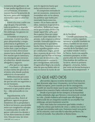 existencia del gallinero y de      aves lo siguieron hasta que        Nosotros éramos
lo que podía signiﬁcar en sus      todas estuvieron a salvo.
circunstancias. El hombre              El campesino enmudeció         como aquellos gansos
intentó llamar la atención de      por un momento, mientras le
las aves, pero solo consiguió      resonaban aún en la cabeza         salvajes: estábamos
asustarlas y que se alejaran       las palabras que había pro-
más.                               nunciado hacía unos ins-
                                                                      ciegos, perdidos y a
     Entró a la casa y salió con   tantes: «Si yo fuera uno de
algo de pan. Fue partién-          ellos, entonces sí que podría
dolo en pedazos y dejando          salvarlos». Reﬂexionó luego        punto de perecer.
un rastro hasta el cobertizo.      en lo que le había dicho a su
Sin embargo, los gansos no         mujer aquel día: «¿Por qué
entendieron.                       iba a querer Dios ser como         de la Navidad.
     El hombre se empezó a         nosotros? ¡Qué ridiculez!» De          Cuando amainaron los
contrariar. Corrió tras ellos      pronto, todo empezó a cobrar       vientos y cesó la cegadora
para ahuyentarlos y empu-          sentido. Entendió que eso era      nevasca, se acalló también su
jarlos hacia el gallinero. Lo      precisamente lo que había          alma y meditó en tan mara-
único que consiguió fue asus-      hecho Dios. Nosotros éramos        villosa idea. Comprendió el
tarlos más y que se disper-        como aquellos gansos salva-        sentido de la Navidad y por
saran en todas direcciones         jes: estábamos ciegos, perdi-      qué había venido Cristo a
menos hacia donde él quería.       dos y a punto de perecer. Dios     la Tierra. Junto con aquella
Por mucho que lo intentara,        dispuso que Su Hijo se hiciera     tormenta pasajera, se disi-
no conseguía que entraran          como uno de nosotros a ﬁn          paron años de incredulidad.
al cobertizo, donde estarían       de indicarnos el camino y,         Hincándose de rodillas en
abrigados y seguros.               por consiguiente, salvarnos.       la nieve, elevó su primera
     —¿Por qué no me segui-        El agricultor llegó a la conclu-   plegaria: «¡Gracias, Señor,
rán? —exclamó—. ¿Es que no         sión de que esa había sido ni      por venir en forma humana a
se dan cuenta de que ese es        más ni menos la razón de ser       sacarme de la tempestad!» •
el único sitio donde podrán
sobrevivir a la nevasca?
     Reﬂexionando por unos
instantes, cayó en la cuenta
                                      LO QUE HIZO DIOS
de que las aves no seguirían a            ¿Recuerdas alguna ocasión durante tu infancia en
un ser humano.                        que deseaste algo muy vivamente y se te hizo intermi-
     —Si yo fuera uno de ellos,       nable la espera, pero cuando por ﬁ n lo conseguiste,
entonces sí que podría salvar-        resultó ser mucho mejor que lo que esperabas? Pues eso
los —dijo pensando en voz             mismo hizo nuestro Padre celestial con la Navidad.
alta.                                     Desde el principio de los tiempos, la humanidad
     Seguidamente, se le              había anhelado algo que llenara y encantara de verdad
ocurrió una idea. Entró al            su vida. ¿Quién hubiera adivinado que ello llegaría
gallinero, agarró un ganso            disfrazado de un chiquitín nacido en un establo? Sin
doméstico de su propiedad y           embargo, así precisamente ocurrió.
lo llevó en brazos, paseándolo            Dios veía todos los corazones que había creado y
entre sus congéneres salvajes.        todas las almas que habría de crear, y sabía con exacti-
A continuación, lo soltó. El          tud qué necesitaba cada uno. Entonces tomó una parte
ganso voló entre los demás y          de Su corazón, creó con ella la solución perfecta y la
se fue directamente al cober-         envió al mundo. Esa solución se llama Jesús.
tizo. Una por una, las otras                                                        Keith Phillips
conéctate AÑO 3, NÚMERO 12                                                                           9
 