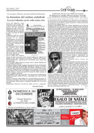 Un convegno a Martano, promosso dall’Amministrazione                                             A distanza di otto mesi dalla sua nascita
                                                                                          Il bilancio della Protezione Civile
La donazione del cordone ombelicale                                                 Intervista ad Antonio Sorrento, presidente della associazione “NOV.GS. – Onlus” di Martano.

 Si avvia il dibattito anche nella nostra città                                       La Protezione Civile di Martano ha dato prova di esistenza
                                                                                      sul territorio ed un alto grado di operatività, qual è il bilancio
Avvio del dibattito sulla                                                             di chiusura anno 2007 e quali saranno i vostri prossimi
donazione del sangue del                                                              obbiettivi da raggiungere?
cordone ombelicale a Martano,                                                         Il gruppo di Protezione Civile può contare oggi giorno su un numero
grazie ad un incontro                                                                 di adesioni più che generoso, uso questo termine poiché trattasi di
organizzato dalle “Donne per                                                          adesioni che provengono da persone che si avvicinano con generosità
il Partito Democratico”, venerdì                                                      verso il nostro mondo…quello del “Volontariato” appunto. Il volontario
14 dicembre alle ore 18 presso                                                        di Protezione Civile si presenta in punta di piedi quasi in silenzio ed
la sala Convegni di Piazza                                                            in silenzio opera nel nostro settore senza grandi pretese, poiché il
Caduti.                                                                               suo operato sarà ricompensato dalla buona riuscita dell’intervento
Il dibattito è già vivo a livello                                                     e dal sorriso di chi è stato soccorso o aiutato. Tante sono le persone
internazionale da qualche                                                             che in ogni dove vivono o “sopravvivono” in situazioni di precaria
tempo         e    si    snoda                                                        difficoltà…è una vera fortuna che ancora oggi alcuni giovani riescano
essenzialmente su due punti:                                                          a mettere da parte un po’ del proprio tempo libero per dedicarlo agli
opportunità o meno di donare                                                          altri. Personalmente mi ritengo una persona fortunata, poiché alla
o anche conservare il sangue                                                          guida di questa grande squadra; una squadra composta da amici e
del cordone ombelicale del                                                            da amiche, giovani ed adulti…una squadra su cui poter contare! In
proprio figlio.                                                                       quanto agli obbiettivi stiamo lavorando a 360° senza trascurare alcun
Le cellule presenti nel sangue                                                        settore e soprattutto aprendo le braccia a chiunque abbia “Forza e
del cordone sono cellule                                                              Voglia” di proporre qualcosa di veramente utile per il sostegno della
ematiche: possono curare                                                              popolazione. Uno dei nostri obbiettivi imminenti è quello di dotare
malattie legate al sangue e alle                                                      il nostro corpo di P.C. di una pompa idrovora per gli interventi in
ossa ed hanno caratteristiche                                                         materia di incendi di piccola entità e non solo…in effetti siamo in
tali da far sperare in un loro                                                                                        attesa di una generosa donazione, da parte
uso ancora più ampio.                                                                                                 di una persona (che per ovvii motivi di privacy
Con le cellule che vengono                                                                                            non vi posso svelare), riguardante un
donate da altri si possono curare tumori maligni che colpiscono il                                                    automezzo da adibire a mezzo di soccorso
midollo osseo (per esempio le leucemie), malattie del sangue,                                                         e pronto intervento.
immunodeficienze, rigenerazione dl midollo osseo dopo una                                                             Quali requisiti deve avere un
chemioterapia.                                                                                                        volontario?
Con le proprie cellule si possono curare, invece, alcune malattie rare                                                Nessuno in particolare: il nostro motto è "più
come l’anemia di Fanconi.                                                                                             siamo e più valiamo"; infatti non mi stancherò
In Italia un numero sempre maggiore di genitori ha deciso di depositare                                               mai di dire che la figura del volontario non
il cordone ombelicale dei propri figli. Il problema, tuttavia, è un altro:                                            deve esser vista come una persona che è
è davvero utile depositare il sangue del cordone ombelicale per uso                                                   obbligata ad effettuare alcunchè, ma
personale? Alcuni ricercatori rispondono di no in quanto, chi è malato                                                semplicemente gli si chiede di prestare le
per esempio di leucemia, ha maggiori vantaggi dalla ricezione di                                                      proprie capacità e professionalità quando
cellule estranee, come necessario è il ricorso a cellule estranee di                                                  necessario e per quanto possibile con i propri
                                                                                                     Antonio Sorrento
fronte a malattie genetiche.                                                                                          impegni. Colgo l’occasione per rinnovare
Più possibilisti sono altri ricercatori, che riconoscono fondamentale                 l’invito a chiunque fosse interessato ad avvicinarsi al mondo del
l’utilizzo di proprie cellule di fronte a patologie rare come l’anemia                volontariato di farsi avanti senza timore, per provare una nuova
di Fanconi.                                                                           esperienza che oltre ad arricchire noi stessi dona aiuto e solidarietà
Rimane comunque indiscutibile che, al di là dell’uso personale, la                    a chi è più sfortunato di noi! Infine voglio estendere un ringraziamento
donazione del sangue del cordone ombelicale significherebbe dare                      a tutto coloro i quali ci hanno sostenuto sia moralmente che
un sostanziale aiuto pratico a qualsiasi bambino che ne avesse                        economicamente durante questi mesi di avvio attività riservando una
bisogno.                                                                              particolare stretta di mano alle forze dell’ordine della nostra città, al
Aspettiamo fiduciosi l’evolversi della ricerca a riguardo.                            corpo di Polizia Municipale guidato dal Tenente Dr. Mino DURANTE
                                                                                      ed al Sindaco con tutta l’ Amministrazione Comunale.
                                                Maristella Chiriatti                  (Per info ed iscrizioni 328/4145774).                                      F. T.


            DOMENICA 30
             DICEMBRE
                   Campo Sportivo
                          ore 10.00
            LA PARTITA DEL CUORE

  Incasso in beneficienza a Cuore Amico

                                 Buone     Hi-fi
                                  Feste tuning club                              di De Blasi Sergio
                                                   HI-FI CAR, NAVIGATORI SATELLITARI, HOME THEATRE - DJ POINT,
                                                                 MULTIROOM, ANTIFURTI, TUNING                                             e
                                                    Via F.lli Cervi, 13 73025 - Martano - LE                                           uon este
                                                                  Mail : hificlub_martano@libero.it
                                                               Info line 0836 572993 Personal 393 5642201
                                                                                                                                      BF
                                                      augura Buone Feste
 