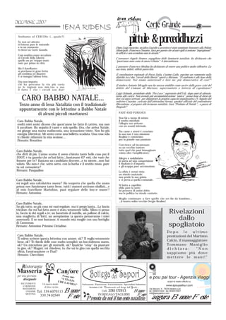 Andiamo al CIRCOlo (…quale?)
 Se non sei attento
 ti fottono pure le mutande
 e in un momento
                                                                                              pittule & porceddhuzzi
                                                                                  Dopo Luigi Saracino, un'altra Guardia Carceriera è stato nominato Assessore alla Polizia
 ti ritrovi su Corte Grande.                                                      Municipale, Francesco Donateo. Sarà per questo che alcuni vigili si sentono “imprigionati”
                                                                                  in ufficio e non scendono mai in strada?
 Così sembra esser accaduto
 al Circolo della Libertà                                                         L'assessore Angelo Stomeo, orgoglioso delle luminarie natalizie, ha dichiarato che
 quello un po’ troppo muto                                                        “quest'anno sono come la nuova Giunta”. A intermittenza.
 nato per primo in città.
                                                                                  L'assessore Francesco Medina ha dichiarato di essere una politico molto riflessivo. La
 Ma il fratellastro                                                               sua testa, infatti, riflette parecchio.
 si proclama in gran fretta
 gli combina un disastro                                                          Il coordinatore regionale di Forza Italia, Cosimo Gallo, esprime un commento sulla
 e si mangia l’ultima fetta.                                                      diatriba tra i due “circoli della libertà” aperti a Martano. “Il confronto è alla base della
                                                                                  democrazia. Noi siamo autorizzati e loro no: più democratico di così?”
 Ora non importa
 chi ha percorso la via più corta                                                 Il sindaco Antonio Micaglio non ha ancora stabilito come uscire dalla grave crisi del
 se le ragioni son mie,tue o sue                                                  debito del Comune di Martano: superenalotto o lotteria di capodanno?
 il fatto è che i circoli son due!
                                                                                  Luigi Orlando, presidente della “Pro Loco”, segretario dell’Udc, dopo anni di silenzio,

    CARO BABBO NATALE...                                                          torna alla carica. Non avendo più un’amministrazione “amica”, pensa bene di darsi da
                                                                                  fare coi nuovi arrivati, per dimostrare la propria capacità organizzativa (?). Seguito dal
                                                                                  redivivo Cesarino, caricato dall’attivissima Serena, speaker ufficiale del centrodestra
  Terzo anno di Iena Natalizia con il tradizionale                                filocontiano, si prepara alla kermesse natalizia. Sarà “Profumo di Natale”…o puzza di
                                                                                  Pasquale?
  appuntamento con le letterine a Babbo Natale
                                                                                    FAST AND FURIOUS
           di alcuni piccoli martanesi
                                                                                    Non fai a meno di notare
Caro Babbo Natale,                                                                  il rombo micidiale
molti miei amici dicono che quest'anno ho fatto il cattivo, ma non                  l’allegro suo arrivare
                                                                                    con un sound infernale.
li ascoltare. Ho seguito il cuore e solo quello. Ora, che arriva Natale,
mi giunge una nuova malinconia, una sensazione triste. Non ho più                   Tra casse e sterei è cresciuto
energia (elettrica). Mi sento come una bolletta scaduta. Una cosa sola              la sua non è una missione
ti chiedo: ridammi la mia sezione....                                               Realino è conosciuto
Firmato: Renatino                                                                   per la grande sua passione.

                                                                                    Così riesce ad incastonare
                                                                                    su un vecchio trattore
Caro Babbo Natale,                                                                  tutto quel che puoi immaginare
                                                                                    esista oltre l’amplificatore.
che dirti di più. L'anno scorso ti avevo chiesto tante belle cose per il
2007, e tu guarda che m'hai fatto....bastavano 67 voti, che vuoi che                Allegro e soddisfatto
fossero per te? Bastava un candidato decente...e tu niente...non hai                lo porta ad una competizione
voluto. Ma non è che, sotto sotto, con la barba e il vestito rosso, pure            il risultato è d’impatto
tu sei comunista?                                                                   e gli scappa pure un’emozione.
Firmato: Pasqualino                                                                 La sfida è ormai vinta
                                                                                    un trionfo nazionale
                                                                                    non perde la sua grinta
Caro Babbo Natale,                                                                  e ci prova a quella comunale.
mi regali una calcolatrice nuova? Ho scoperto che quella che usavo
                                                                                    Si butta a capofitto
prima non funzionava tanto bene, tutti i numeri uscivano sballati....e              sfida pure la sorte
al mio fratellone Mariolino, puoi regalare delle bocce nuove?                       lui pensava di andar dritto
Firmato: Antonino                                                                   ma la politica ha strade contorte.

                                                                                    Meglio continuare a fare quello che sei fin da bambino…
                                                                                    …il nostro solito vecchio Sergio Realino!
Caro Babbo Natale,
So già tutto, so già cosa mi vuoi regalare, ma ti prego basta....La fascia
tricolore che mi hai fatto avere è stata veramente bella. Allora ci penso
io, faccio io dei regali a te: un barattolo di nutella, un pallone di calcio,                                                          Rivelazioni
una maglietta di Totti, un aeroplanino (a questo penseranno i miei
assessori). E se non bastasse, ti mando mia moglie con una bottiglia                                                                      dallo
di Cannonau.
Firmato: Antonino Primino Cittadino                                                                                                    spogliatoio
                                                                                                                                     Dopo       le   ultime
Caro Babbo Natale,                                                                                                                   prestazioni del Martano
Ti volevo scrivere questa letterina con amore, ok? Ti voglio veramente
bene, ok? Ti chiedo delle cose molto semplici: un bocciodromo nuovo,                                                                 Calcio, il massaggiatore
ok? Un microfono per gli stornelli, ok? Qualche “stop” da piantare                                                                   Tommaso Maniglio
in giro, ok? Magari, mi chiedevo, tu che vai in giro con quella vecchia                                                              dichiara:        "Non
slitta, l'assicurazione ce l'hai?                                                                                                    sappiamo più dove
Firmato: Checchino
                                                                                                                                     mettere le mani!"

    Ristorante
                                                                                                                  e pou pai tour



 per una giornata                        Premio
     diseguale                        "L'ITA 7
                                                  200                                                             e pou pai tour - Agenzia Viaggi
                                    CHE L LIA                                                                                         scopri le nostre offerte su:
   RICEVIMENTI         Un nuovo modo      AVORA
                                               "                                                                                    www.epoupaitour.com
                                                                                                                                                                     e p ou p a i
     CERIMONIE          di fare cucina
    MATRIMONI
       CRESIME      Tel. 339.6070113      Buone                       Cell.   3281172913           Buone
                                                                                                                  Via Marconi, 5 - 73025 Martano (Le)
                                                                                                                  tel. 0836/572444 - fax 0836/575907
                                                                                                                  info@epoupaitour.com
       MEETING                                                     IN REGALO TAGLIERI               Feste
                      339.7410549          Feste         Prenota da noi il tuo cesto natalizio                        augura Buone Feste
 