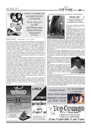 GIOVEDI' 27 DICEMBRE 2007                         I motivi di un intervento perentorio e chiacchierato
                                         SALA CONVEGNI P.ZZA CADUTI                                                                   PERCHE’…?
                                             ore 20 Proiezione Film                                                             Intervista all’assessore alla
                                                                                                                                   Viabilità e alla Polizia
                                          "Ma che ci faccio qui?"                                                               Municipale Francesco Donateo

                                                  (Ita, 2007)                                                                    Come nasce l’idea di chiudere
                                                                                                                                 via Roma dall’ingresso di via
                                          regia di Francesco Amato                                                               Marconi ?
                                                                                                                                 L’ Amministrazione Comunale ha
                                           prodotto da Rai Cinema                                                                cambiato la viabilità del centro con il
                                                                                                                                 senso unico di via Marconi, ovvero,
                                              +Videoclip prodotti da                                                             per raggiungere Via Assunta è
                                                                                                                                 obbligatorio circumnavigare il nucleo
                                                 Zero Project                                                                    antico. Purtroppo è accaduto, spesso,
                                                                                                                                 che molti automobilisti per
                                                                                                                                 raggiungere Via Assunta percorrevano
                                                                                                                     via Roma
                                                                                                                                 via Roma, incuranti di percorrere una
                       Da quest'estate.... di Franco Diamante                       strada già sottoposta al divieto di transito. La suddetta strada del Centro
                                                                                    storico era diventata la valvola di sfogo di una parte del traffico cittadino.
In effetti, le iniziative susseguitesi nell’arco dell’estate martanese hanno        Poiché non veniva rispettato tale divieto di transito, l’Amministrazione di
premiato questa scelta. Nel corso dei mesi estivi, infatti, con il coinvolgimento   concerto con il Comando dei Vigili Urbani ha deciso di chiudere,
di associazioni culturali o di categoria (ACAM) e di semplici cittadini che         temporaneamente, la strada da un lato, quello di via Marconi.
hanno spontaneamente manifestato la loro disponibilità, sono state                  Alcuni cittadini lamentano la scarsa sicurezza per i residenti di
realizzate iniziative di tutto rilievo che hanno attratto numeroso pubblico.        via Roma per la chiusura della strada e l’impossibilità per un
Si pensi a “Pane in Piazza”, a “Martano corre … di sera”, a “Cortili Aperti”,       diversamente abile di accedervi. Avete adottato delle misure di
a “La Notte Bianca”, in altri termini a quello che è stato il grande contenitore    prevenzione ?
di eventi e manifestazioni “Agorà 2007 Estate Martanese”.                           Premetto che Via Roma è raggiungibile dal lato di Via Assunta, e che la
                                                                                    chiusura solo da quel lato è dovuta al fatto che non può il nostro comune
Confortati dunque da tali risultati è con rinnovato entusiasmo che ci si            permettersi di far espletare il servizio ad un vigile per tutto il giorno solo
accinge a tracciare le linee guida del prossimo periodo. Sono stati infatti         in Via Roma e che il lato della strada che fuoriesce su Via assunta è
presentati alla richiesta di finanziamento regionale ben 5 progetti di              costantemente controllato dal vigile che espleta il servizio anche in Via
carattere turistico-culturale.                                                      Assunta.
Basandoci sulla ormai collaudata formula collaborativa con le associazione          Tornando alla domanda, i cittadini di Via Roma
operanti sul territorio sono stai ideati: un progetto di realizzazione di un        sono stati tutti dotati di chiavi per rimuovere
e-book che raccolga con strumenti moderni le storie e gli aneddoti antichi          la “catena” per ogni emergenza. Inoltre, sia i
raccontati dai nostri anziani ai bambini delle scuole elementari (con               Vigili urbani, sia i Carabinieri, sia il servizio di
                                                                                    ambulanza del 118 sono dotati di apposita
l’Associazione “Teatro Viola”); un progetto di approfondimento delle radici         chiave.
culturali della nostra tradizione musicale che culminerà con una serie di           Per concludere, il passaggio posto al lato è
appuntamenti radiofonici (Radio Salentina); il progetto, rivisitato e ampliato      sufficiente per il passaggio di un diversamente
con l’introduzione di un concorso di idee, per Cortili Aperti 2008 (con             abile, anche se non bisogna dimenticare che
ACAM); il progetto di Agorà CineFest 2008, piccola festa del cinema,                anche senza “catene” sarebbe davvero difficile
proiezioni, incontri con attori e registi nazionali (Associazione Zero Project),    per un soggetto con difficoltà motorie risalire
ed infine, il progetto molto più ampio ed articolato dell’Agorà 2008 che            e percorrere quella strada che versa in condizioni
                                                                                    di insicurezza, e mostra evidenti segni di
oltre a proporsi come strumento per veicolare l’innovazione, la creatività          cedimento.                                                           Francesco Donateo
ed operosità delle varie categorie economiche e produttive, rappresenta             A proposito di questo, l’amministrazione ha un piano per
il comune denominatore nell’attività di programmazione dell’azione di               riqualificare il nucleo antico ?
promozione turistica e del territorio.                                              Il progetto dell’amministrazione è quello di pedonalizzare il centro storico.
Insomma, il nostro impegno continua, costante, nel tempo. Pur soddisfatti           Ma per fare ciò è necessario ristrutturare tutte le strade, garantire tutti i
di quanto già fatto, siamo comunque consapevoli di doverci continuamente            servizi ai residenti. Completare la fogna, interrare i fili, rifare il basolato,
prodigare affinché non vadano disperse le sinergie con le altre associazioni        inserire i “dissuasori a scomparsa” anche grazie ai fondi dell’Unione dei
presenti oltre che per crearne di nuove. Ma se il buongiorno si vede dal            Comuni etc. Sono tutte opere che inizieranno entro febbraio 2008 e una
                                                                                    volta terminate ridaranno sia ai residenti del centro storico, sia ai martanesi
mattino……                                                      Franco Diamante      e a tutti i turisti la possibilità di visitare quel museo all’aperto che da troppi
                                                                                    anni vive nell’incuria e nell’abbandono
                                                                                                                                                          F. T.


                                                       LINEA                             PALAZZO DUCALE
                                                                                                                                  25 e 26 DICEMBRE
                                                                                                                                   1 e 6 GENNAIO
                                                                                     Azione Cattolica Ragazzi
                                                                UOMO PRESEPE VIVENTE
                                                                                      ore 18.00 - 20.00
                                                      parrucchiere
                                                                di Trovè Mario
                                                                augura
                                                      Buone Feste                                                    Bar - Pasticceria finissima
                                                                                                               si affaccia su Piazza Pertini
                                                        Via Marconi, 129                                       a Zollino Tel. 0836 600091
                                                        MARTANO (Le)
                                                        Cell. 320 6214993             Buon Natale e felice Anno Nuovo
 