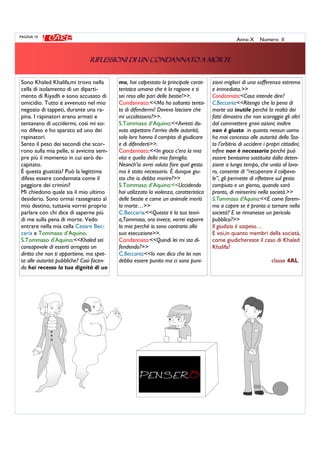 Sono Khaled Khalifa,mi trovo nella
cella di isolamento di un diparti-
mento di Riyadh e sono accusato di
omicidio. Tutto è avvenuto nel mio
negozio di tappeti, durante una ra-
pina. I rapinatori erano armati e
tentavano di uccidermi, così mi so-
no difeso e ho sparato ad uno dei
rapinatori.
Sento il peso dei secondi che scor-
rono sulla mia pelle, si avvicina sem-
pre più il momento in cui sarò de-
capitato.
È questa giustizia? Può la legittima
difesa essere condannata come il
peggiore dei crimini?
Mi chiedono quale sia il mio ultimo
desiderio. Sono ormai rassegnato al
mio destino, tuttavia vorrei proprio
parlare con chi dice di saperne più
di me sulla pena di morte. Vedo
entrare nella mia cella Cesare Bec-
caria e Tommaso d’Aquino.
S.Tommaso d’Aquino:<<Khaled sei
consapevole di esserti arrogato un
diritto che non ti appartiene, ma spet-
ta alle autorità pubbliche? Così facen-
do hai recesso la tua dignità di uo
mo, hai calpestato la principale carat-
teristica umana che è la ragione e ti
sei reso alla pari delle bestie!>>.
Condannato:<<Ma ho soltanto tenta-
to di difendermi! Dovevo lasciare che
mi uccidessero?>>.
S.Tommaso d’Aquino:<<Avresti do-
vuto aspettare l’arrivo delle autorità,
solo loro hanno il compito di giudicare
e di difenderti>>.
Condannato:<<In gioco c’era la mia
vita e quella della mia famiglia.
Neanch’io avrei voluto fare quel gesto
ma è stato necessario. È dunque giu-
sto che io debba morire?>>
S.Tommaso d’Aquino:<<Uccidendo
hai utilizzato la violenza, caratteristica
delle bestie e come un animale meriti
la morte…>>
C.Beccaria:<<Questa è la tua teori-
a,Tommaso, ora invece, vorrei esporre
la mia perché io sono contrario alla
sua esecuzione>>.
Condannato:<<Quindi lei mi sta di-
fendendo?>>
C.Beccaria:<<Io non dico che lei non
debba essere punito ma ci sono puni-
PAGINA 10
Anno X Numero II
RIFLESSIONI DI UN CONDANNATO A MORTERIFLESSIONI DI UN CONDANNATO A MORTERIFLESSIONI DI UN CONDANNATO A MORTERIFLESSIONI DI UN CONDANNATO A MORTE
zioni migliori di una sofferenza estrema
e immediata.>>
Condannato:<Cosa intende dire?
C.Beccaria:<<Ritengo che la pena di
morte sia inutile perché la realtà dei
fatti dimostra che non scoraggia gli altri
dal commettere gravi azioni; inoltre
non è giusta in quanto nessun uomo
ha mai concesso alle autorità dello Sta-
to l’arbitrio di uccidere i propri cittadini;
infine non è necessaria perché può
essere benissimo sostituita dalla deten-
zione a lungo tempo, che unita al lavo-
ro, consente di “recuperare il colpevo-
le”, gli permette di riflettere sul gesto
compiuto e un giorno, quando sarà
pronto, di reinserirsi nella società.>>
S.Tommaso d’Aquino:<<E come farem-
mo a capire se è pronto a tornare nella
società? E se rimanesse un pericolo
pubblico?>>
Il giudizio è sospeso…
E voi,in quanto membri della società,
come giudichereste il caso di Khaled
Khalifa?
classe 4AL
 