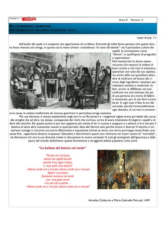 PAGINA 12
Anno X Numero II
Un ritrovamento inaspettatoUn ritrovamento inaspettatoUn ritrovamento inaspettatoUn ritrovamento inaspettato
dall’Inghilterra una nuova incantevole storia
(segue da pag. 11)
dall’analisi del quale si è scoperto che apparteneva ad un’albina. Entrambi gli indizi fanno pensare che questa don-
na fosse ritenuta una strega, in quanto sia la mano sinistra -considerata “la mano del diavolo”- sia il particolare colore dei
capelli, la connotavano come
“diversa”, in quell’epoca di pregiudizi
e superstizioni.
Nel manoscritto la donna stessa
racconta che nessuno la vedeva di
buon occhio e che tutti la evitavano,
spaventati non solo dal suo aspetto,
ma anche dalla sua quotidiana abitu-
dine di inoltrarsi nel bosco alla ri-
cerca degli ingredienti, necessari per
realizzare antidoti e medicinali. In-
fatti -scrive- la diffidenza nei suoi
confronti era così ostinata che più
di una persona era morta di febbre
o intossicata, pur di non farsi curare
da lei. In ogni caso il fato le era sfa-
vorevole, perché immancabilmente
ogni decesso, di cui non si conosce-
va la causa, la vedeva trasformata da innocua guaritrice in pericolosa strega assassina.
Per sua sfortuna, è vissuta esattamente negli anni in cui Re James I e i magistrati inglesi erano più dediti alla caccia
alle streghe che ad altro. Lei stessa, consapevole dei rischi che correva, scrive di avere intenzione di tingersi i capelli e di
darsi alla macchia. Da questo punto in poi non sappiamo più niente di lei: è riuscita a scappare e a salvarsi o le è toccato il
destino di tante altre sventurate vissute in quel periodo, date alle fiamme solo perché strane o diverse? Il vecchio e mi-
sterioso cottage ci racconta una storia affascinante e inquietante (chissà se vera), una storia purtroppo senza finale, anzi
senza fine…appartiene davvero al passato l’abitudine a discriminare quanti non rientrano nei nostri canoni di “normalità”,
ad allontanare chi con la sua diversità mette in discussione le nostre certezze? A tutti gli emarginati dall’ignoranza e dalla
paura del mondo dedichiamo questa famosissima e struggente ballata popolare, nota come
“La ballata del bianco nel verde”
“Perché vivi nel bosco
donna dai capelli bianchi
perché il tuo agire è fosco
e i tuoi occhi mai stanchi?
– Bianco verde ora e mai più, bianco verde ora e mai più
Appari e scompari
fantasma immersa nel verde
con i tuoi gesti amari
è la vita che si perde…
– Bianco verde ora e mai più, bianco verde ora e mai più”
Annalisa Caldarulo e Maria Gabriella Petruzzi 1AM
 