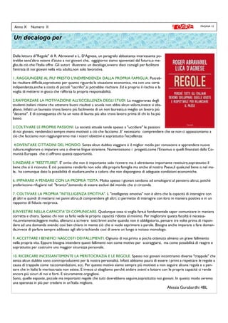 PAGINA 13Anno X Numero II
Un decalogo per
Dalla lettura di"Regole" di R. Abravanel e L. D'Agnese, un paragrafo abbastanza interessante po-
trebbe senz'altro essere d'aiuto a noi giovani che, oggigiorno siamo spaventati dal futuro,o me-
glio,da ciò che l'Italia offre .Gli autori illustrano un decalogo,ovvero dieci consigli per facilitare
l'entrata di noi giovani nella vita adulta,non solo lavorativa.
1. RAGGIUNGERE AL PIU' PRESTO L'INDIPENDENZA DALLA PROPRIA FAMIGLIA. Potreb-
be risultare difficile,soprattutto per quanto riguarda la situazione economica, ma con una certa
indipendenza,anche a costo di piccoli "sacrifici",si potrebbe rischiare .Ed è proprio il rischio e la
voglia di mettersi in gioco che rafforza la propria responsabilità.
2.RAFFORZARE LA MOTIVAZIONE ALL'ECCELLENZA DEGLI STUDI. La maggioranza degli
studenti italiani ritiene che ottenere buoni risultati a scuola non abbia alcun valore,invece si sba-
gliano. Infatti un laureato trova lavoro più facilmente di un non laureato,o meglio un lavoro più
"decente". E di conseguenza chi ha un voto di laurea più alto trova lavoro prima di chi lo ha più
basso.
3.COLTIVARE LE PROPRIE PASSIONI. La società attuale tende spesso a "uccidere" le passioni
di noi giovani, rendendoci sempre meno motivati a ciò che facciamo .E’ necessario comprendere che se non ci appassioniamo a
ciò che facciamo non raggiungeremo mai i nostri obiettivi e soprattutto l'eccellenza:
4.DIVENTARE CITTADINI DEL MONDO. Senza alcun dubbio viaggiare è il miglior modo per conoscere e apprendere nuove
culture,migliorare o imparare una o diverse lingue straniere. Numerosisono i progetti,come l'Erasmus o quelli finanziati dalla Co-
munità Europea che ci offrono questa opportunità.
5.INIZIARE A "RESTITUIRE". E' ovvio che non è importante solo ricevere ma è altrettanto importante restituire,soprattutto il
bene che si è ricevuto. E ciò possiamo renderlo non solo alla propria famiglia ma anche al nostro Paese,il quale,nel bene o nel ma-
le, ha comunque dato la possibilità di studiare,anche a coloro che non dispongono di adeguate condizioni economiche.
6. IMPARARE A PENSARE CON LA PROPRIA TESTA. Molto spesso i giovani tendono ad omologarsi al pensiero altrui, poiché
preferiscono rifugiarsi nel "branco",temendo di essere esclusi dal mondo che ci circonda.
7. COLTIVARE LA PROPRIA "INTELLIGENZA EMOTIVA". L "intelligenza emotiva" non è altro che la capacità di interagire con
gli altri e quindi di mettersi nei panni altrui,di comprendere gli altri; ci permette di interagire con loro in maniera positiva e in un
rapporto di fiducia reciproca.
8.INVESTIRE NELLA CAPACITA' DI COMUNICARE. Qualunque cosa si voglia fare,è fondamentale saper comunicare in maniera
corretta e chiara. Spesso chi non sa farlo vede le propria capacità ridotte al minimo. Per migliorare questa facoltà è necessa-
rio,ovviamente,leggere molto, allenarsi a scrivere testi brevi anche quando non è obbligatorio, pensare tre volte prima di rispon-
dere ad una domanda avendo così ben chiaro in mente ciò che si vuole esprimere a parole. Bisogna anche imparare a fare doman-
de,invece di parlare sempre addosso agli altri,rischiando così di avere un lungo e noioso monologo.
9. ACCETTARE I BENEFICI NASCOSTI DEI FALLIMENTI. Ognuno di noi,prima o poi,ha ottenuto almeno un grave fallimento
nella propria vita. Eppure bisogna intendere questi fallimenti non come motivo per scoraggiarsi, ma come possibilità di reagire e
soprattutto per costruire una maggior sicurezza personale.
10. RICERCARE INCESSANTEMENTE LA MERITOCRAZIA E LE REGOLE. Spesso noi giovani incontriamo diverse "trappole" che
senza alcun dubbio sono controproducenti per la nostra personalità. Infatti abbiamo paura di essere i primi a rispettare le regole a
causa di trappole come raccomandazioni, ecc. Per questo motivo siamo sempre più motivati a non seguire alcuna regola e a pen-
sare che in Italia la meritocrazia non esiste. E invece ci sbagliamo perché andare avanti e lottare con le proprie capacità ci rende
ancora più sicuri di noi e forti. E sicuramente orgogliosi.
Sono, quelle esposte, piccole ma importanti regole che tutti dovrebbero seguire,soprattutto noi giovani. In questo modo avremo
una speranza in più per credere in un'Italia migliore.
Alessia Gurabardhi 4BL
 