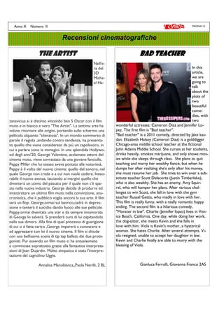 PAGINA 15Anno X Numero II
Recensioni cinematografiche
The artistThe artistThe artistThe artist
Nell'e-
ra del
3D
Micha-
el Ha-
zanavicius si è distinto vincendo ben 5 Oscar con il film
muto e in bianco e nero "The Artist". La settima arte ha
voluto ritornare alle origini, portando sullo schermo una
pellicola alquanto "silenziosa". In un mondo sommerso di
parole il regista ,andando contro tendenza, ha presenta-
to quello che viene considerato da più un capolavoro, in
cui a parlare sono le immagini. In una splendida Hollywo-
od degli anni'20, George Valentine, acclamato attore del
cinema muto, viene sovrastato da una giovane fanciulla,
Peppy Miller che lui stesso aveva portato alla notorietà.
Peppy è il volto del nuovo cinema: quello del sonoro, nel
quale George non crede e a cui non vuole cedere. Ineso-
rabile il nuovo avanza, lasciando ai margini quello che
diventerà un uomo del passato per il quale non c'é spa-
zio nella nuova industria. George decide di produrre ed
interpretare un ultimo film muto nella convinzione, ana-
cronistica, che il pubblico voglia ancora la sua arte. Il film
sarà un flop. George,ormai sul lastrico,cadrà in depres-
sione e tenterà il suicidio dando fuoco alle sue pellicole.
Peppy,ormai diventata una star e da sempre innamorata
di George lo salverà. Si prenderà cura di lui ospitandolo
nella sua dimora. Alla fine di quel processo di guarigione
di cui si é fatta carico ,George imparerà a conoscere e
ad apprezzare con lei il nuovo cinema. Il film si chiude
con una bellissima scena di tip tap ballato dai due prota-
gonisti. Pur essendo un film muto ci ha entusiasmato
e commosse soprattutto grazie alla fantastica interpreta-
zioni di Jean Dujardin. Molto simpatica è stata l'interpre-
tazione del cagnolino Uggie.
Annalisa Manobianca,,Paola Nerilli, 2 BL
Bad teacherBad teacherBad teacherBad teacher
In this
article,
we are
going to
talk
about the
plots of
two
beautiful
come-
dies, with
two
wonderful actresses: Cameron Diaz and Jennifer Lo-
pez. The first film is ''Bad teacher''.
''Bad teacher'' is a 2011 comedy, directed by Jake kas-
dan. Elizabeth Halsey (Cameron Diaz) is a golddigger
Chicago-area middle school teacher at the fictional
John Adams Middle School. She curses at her students,
drinks heavily, smokes marijuana, and only shows mov-
ies while she sleeps through class. She plans to quit
teaching and marry her wealthy fiancé, but when he
dumps her after realizing she's only after his money,
she must resume her job. She tries to win over a sub-
stitute teacher Scott Delacorte (Justin Timberlake),
who is also wealthy. She has an enemy, Amy Squir-
rel, who will hamper her plans. After various chal-
lenges to win Scott, she fall in love with the gym
teacher Russel Gettis, who madly in love with her.
This film is really funny, with a really romantic happy
ending. The second film is a hilarious comedy,
''Monster in law''. Charlie (Jennifer lopez) lives in Ven-
ice Beach, California. One day, while doing her work,
the dog-sitter, she meets Kevin and she falls in
love with him. Viola is Kevin's mother, a hysterical
woman. She hates Charlie. After several attempts, Vi-
ola resigned, unable to accept her daughter in law.
Kevin and Charlie finally are able to marry with the
blessing of Viola.
Gianluca Ferrulli, Giovanna Franco 2AS
 