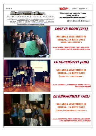 PAGINA 16 Anno X Numero II
LOST IN BOOK (2CL)LOST IN BOOK (2CL)LOST IN BOOK (2CL)LOST IN BOOK (2CL)
SQUADRA VINCITRICE DI
BIBLIO...IN RETE 2012
(LIBRO “BILLY ELLIOTT”)
( DA SIN. DONNO, CHIAPPINELLI, PROF. MASI, REGI
NA, PASTORE, TROTTI, MORTILLARO,UNGARI)
LE SUPERSTITI (4DL)LE SUPERSTITI (4DL)LE SUPERSTITI (4DL)LE SUPERSTITI (4DL)
SQUADRA VINCITRICE DI
BIBLIO...IN RETE 2012
(LIBRO “GLI INDIFFERENTI”)
( DA SIN. LASORELLA, D’AMBROSIO, ZONNO, COLUCCI,
FIGUEROA,PASTORE)
LE DROSOPHILE (3BL)LE DROSOPHILE (3BL)LE DROSOPHILE (3BL)LE DROSOPHILE (3BL)
SQUADRA VINCITRICE DI
BIBLIO...IN RETE 2012
(LIBRO “IL GIORNO DELLA CIVETTA”)
( DA SIN. SCARPETTA, PROF. NARDULLI, CICCARONE,
LISI, MASRANGELO,LEO, KONE, CAPOZZO)
“Non esiste un vascello veloce
come un libro
per portarci in terre lontane”
(Emily Elizabeth Dickinson)
 
