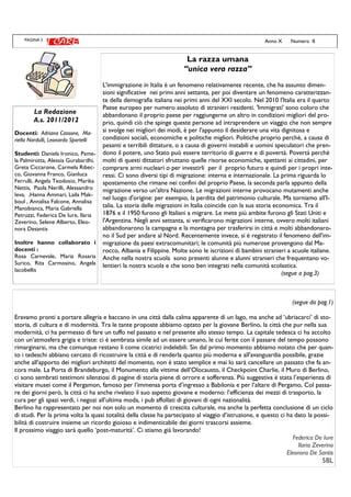 PAGINA 2 Anno X Numero II
(segue da pag.1)
Eravamo pronti a portare allegria e baccano in una città dalla calma apparente di un lago, ma anche ad ‘ubriacarci’ di sto-
storia, di cultura e di modernità. Tra le tante proposte abbiamo optato per la giovane Berlino, la città che pur nella sua
modernità, ci ha permesso di fare un tuffo nel passato e nel presente allo stesso tempo. La capitale tedesca ci ha accolto
con un’atmosfera grigia e triste: ci è sembrata simile ad un essere umano, le cui ferite con il passare del tempo possono
rimarginarsi, ma che comunque restano lì come cicatrici indelebili. Sin dal primo momento abbiamo notato che per quan-
to i tedeschi abbiano cercato di ricostruire la città e di renderla quanto più moderna e all'avanguardia possibile, grazie
anche all'apporto dei migliori architetti del momento, non è stato semplice e mai lo sarà cancellare un passato che fa an-
cora male. La Porta di Brandeburgo, il Monumento alle vittime dell’Olocausto, il Checkpoint Charlie, il Muro di Berlino,
ci sono sembrati testimoni silenziosi di pagine di storia piene di orrore e sofferenza. Più suggestiva è stata l’esperienza di
visitare musei come il Pergamon, famoso per l’immensa porta d’ingresso a Babilonia e per l’altare di Pergamo, Col passa-
re dei giorni però, la città ci ha anche rivelato il suo aspetto giovane e moderno: l’efficienza dei mezzi di trasporto, la
cura per gli spazi verdi, i negozi all’ultima moda, i pub affollati di giovani di ogni nazionalità.
Berlino ha rappresentato per noi non solo un momento di crescita culturale, ma anche la perfetta conclusione di un ciclo
di studi. Per la prima volta la quasi totalità della classe ha partecipato al viaggio d’istruzione, e questo ci ha dato la possi-
bilità di costruire insieme un ricordo gioioso e indimenticabile dei giorni trascorsi assieme.
Il prossimo viaggio sarà quello ‘post-maturità’. Ci stiamo già lavorando!
Federica De Iure
Ilaria Zeverino
Eleonora De Santis
5BL
La Redazione
A.s. 2011/2012
Docenti: Adriana Cassone, Ma-
riella Nardulli, Leonardo Sportelli
Studenti: Daniela Ironico, Pame-
la Palmirotta, Alessia Gurabardhi,
Greta Ciccarone, Carmela Ribec-
co, Giovanna Franco, Gianluca
Ferrulli, Angela Teodosio, Marika
Nettis, Paola Nerilli, Alessandro
Ieva, ,Hanna Ammari, Laila Mak-
boul , Annalisa Falcone, Annalisa
Manobianca, Maria Gabriella
Petruzzi, Federica De Iure, Ilaria
Zeverino, Selene Alberto, Eleo-
nora Desantis
Inoltre hanno collaborato i
docenti :
Rosa Carnevale, Maria Rosaria
Surico, Rita Carmosino, Angela
Iacobellis
La razza umana
“unica vera razza”
L'immigrazione in Italia è un fenomeno relativamente recente, che ha assunto dimen-
sioni significative nei primi anni settanta, per poi diventare un fenomeno caratterizzan-
te della demografia italiana nei primi anni del XXI secolo. Nel 2010 l'Italia era il quarto
Paese europeo per numero assoluto di stranieri residenti. 'Immigrati' sono coloro che
abbandonano il proprio paese per raggiungerne un altro in condizioni migliori del pro-
prio, quindi ciò che spinge queste persone ad intraprendere un viaggio che non sempre
si svolge nei migliori dei modi, è per l'appunto il desiderare una vita dignitosa e
condizioni sociali, economiche e politiche migliori. Politiche proprio perchè, a causa di
pesanti e terribili dittature, o a causa di governi instabili e uomini speculatori che pren-
dono il potere, uno Stato può essere territorio di guerre e di povertà. Povertà perchè
molti di questi dittatori sfruttano quelle risorse economiche, spettanti ai cittadini, per
comprare armi nucleari o per investirli per il proprio futuro e quindi per i propri inte-
ressi. Ci sono diversi tipi di migrazione: interna e internazionale. La prima riguarda lo
spostamento che rimane nei confini del proprio Paese, la seconda parla appunto della
migrazione verso un'altra Nazione. Le migrazioni interne provocano mutamenti anche
nel luogo d'origine: per esempio, la perdita del patrimonio culturale. Ma torniamo all'I-
talia. La storia delle migrazioni in Italia coincide con la sua storia economica. Tra il
1876 e il 1950 furono gli Italiani a migrare. Le mete più ambite furono gli Stati Uniti e
l'Argentina. Negli anni settanta, si verificarono migrazioni interne, ovvero molti italiani
abbandonarono la campagna e la montagna per trasferirsi in città e molti abbandonaro-
no il Sud per andare al Nord. Recentemente invece, si è registrato il fenomeno dell'im-
migrazione da paesi extracomunitari; le comunità più numerose provengono dal Ma-
rocco, Albania e Filippine. Molte sono le iscrizioni di bambini stranieri a scuole italiane.
Anche nella nostra scuola sono presenti alunne e alunni stranieri che frequentano vo-
lentieri la nostra scuola e che sono ben integrati nella comunità scolastica.
(segue a pag.3)
 