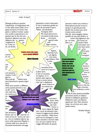 PAGINA 3Anno X Numero II
bassissima e lavori estenuanti.
E così si scatenano giudizi ne-
gativi da entrambe le parti.
'Italiani solo sfruttatori.'
'Immigrati, ladri!'.
Ma si può percorrere
una stessa strada senza
dover incrociare
sguardi male-
voli?
Ogni rumeno,
fi-
lippino,
albanese ha la
sua dignità,
così come
ogni italiano. Non
è solo
un
concetto di for-
tuna: lui è nato lì e
lì deve stare.
E' più un concetto
di rispetto. 'Lì' ci
poteva stare ognuno
di noi, e invece siamo
tutti 'qui' e dobbiamo
vivere insieme in
uno stesso sta-
to de-
mocratico
dove i dirit-
ti sono uguali
per tutti.
Certo, ci
sono regole da rispet-
tare, come ad esempio il per-
messo di soggiorno da ottene-
re per rimanere. Molti immi-
grati non lo ottengono o così
sono costretti a tornare indie-
tro, ma non si pensa mai al
viaggio affrontato da queste
(segue da pag.2)
Ritengo proficua e positiva
l’esperienza di integrazione che
si vive nelle nostre classi: le ra-
gazze straniere mi hanno inse-
gnato a vedere il nostro paese
con umiltà e soprattutto a rin-
graziare per la vita che con-
duciamo: abbiamo una casa,
abbiamo dei genito-
ri,abbiamo la pa-
ce. Tutto co-
se, voi direte,
sconta-
te, ma
che
per
al-
cuni possono di-
ventare il sale di ogni
giorno.
Non tutti gli Italiani sono
però favorevoli a queste migra-
zioni.
Molti sono scettici o diffidenti
verso queste persone a cau-
sa del ' curri- culum'
che molti han-
no cucito su di
es-
si.
Intanto,
molti
Ita-
liani sfruttano al-
banesi per un assurdo nu-
mero di ore di lavoro nei cam-
pi, con un modesto salario, op-
pure molti assumono filippine o
rumene nelle loro case per le
faccende domestiche con paga
persone; molte non arrivano a
destinazione perchè il mare è
sempre un grande pericolo.
Quelli che arrivano poi, sono
trattati come animali.
Non gli viene spiegato niente,
spedito da una città all'altra, in
centri d'accoglienza e do-
po un mese di nuovo via..
Non si e- sclude il fatto
che, comunque, non
tutti siano santi,
cer- to.
Ci sono
molti
immigrati
che
davvero,
invece
di cer-
care un
lavoro,
sostano
in sta-
zioni
per deru-
bare o che ma-
gari commet-
tono violenze o omici-
di.
Ma di tutto questo potrebbe
macchiarsi anche un italiano.
Quindi se dobbiamo giudicare,
dobbiamo usare una bilancia
uguale per tutti. Non esistono
razze, ma un'unica vera razza:
quella umana
Annalisa Falcone
1AL
La tolleranza reciproca è
una necessità per ogni
tempo e per ogni razza
Mahatma GandhiMahatma GandhiMahatma GandhiMahatma Gandhi
Io non domando a
che razza appar-
tiene un uomo,
basta che sia un
essere umano:
nessuno può es-
sere qualcosa di
peggio.
Mark Twain
L'unica razza che cono-
sco è quella UMANA!
Albert Einstein,Albert Einstein,Albert Einstein,Albert Einstein,
 