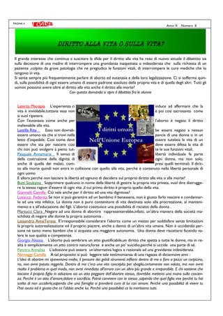 PAGINA 4
Anno X Numero II
Il grande interesse che continua a suscitare la sfida per il diritto alla vita ha reso di nuovo attuale il dibattito sia
sulla decisione di una madre di interrompere una gravidanza inaspettata o indesiderata che sulla richiesta di un
paziente ,colpito da grave patologia che ne pregiudica le funzioni vitali, di interrompere le cure mediche che lo
tengono in vita.
Si sente sempre più frequentemente parlare di aborto ed eutanasia e della loro legalizzazione. Ci si sofferma quin-
di, sulla possibilità di ogni essere umano di essere padrone assoluto della propria vita e di quella degli altri. Tutti gli
uomini possono avere oltre al diritto alla vita anche il diritto alla morte?
Con questa domanda si apre il dibattito fra le alunne
Laterza Mariapia L’esperienza ci induce ad affermare che la
vita è inviolabile,tuttavia essa non è poi così sacrosanta come
si suol ripetere.
Con l’eutanasia come anche per l’aborto è negato il diritto
inalienabile alla vita.
Lastilla Rita Esso non dovreb- be essere negato a nessun
essere umano sia che si trovi nella pancia di una donna o in un
letto d’ospedale. Così come deve essere tutelata la vita di un
essere che sta per nascere così deve essere difesa la vita di
chi non può svolgere a pieno tut- te le sue funzioni vitali.
Pasquale Annamaria Il senso di libertà individuale fa parte
della costruzione della dignità di ogni donna, ma non solo,
anche di quella dei malati, com- presi quelli terminali. Il dirit-
to alla morte quindi non entra in collisione con quello alla vita, perché è contenuto nella libertà personale di
ogni uomo
E allora perché non lasciare la libertà ad ognuno di decidere sul proprio diritto alla vita o alla morte?
Buiti Soukaina Sopprimere qualcuno in nome della libertà di gestire la propria vita privata, vuol dire distrugge-
re la stessa ragion d’essere di ogni vita ,il cui primo diritto è proprio quello della vita.
Giannelli Camilla Ciò vale anche per il diritto ad una vita dignitosa?
Losacco Federica Se non si può garantire ad un bambino il benessere, non è giusto farlo nascere e condannar-
lo ad una vita infelice. La donna non è puro contenitore di vita destinata solo alla procreazione, al manteni-
mento e a all’educazione dei figli. L’aborto costituisce una possibilità di riscatto della donna .
Martucci Clara Negare ad una donna di abortire rappresenterebbe,infatti, un’altra maniera della società ma-
schilista di negare alle donne la propria autonomia .
Lassandro AnnaTeresa E’irresponsabile considerare l’aborto come un mezzo per soddisfare senza limitazioni
la propria autorealizzazione ed il proprio piacere, anche a danno di un’altra vita umana. Non è uccidendo per-
sone né tanto meno bambini che si acquista una maggiore autonomia. Una donna deve riscattarsi facendo va-
lere le sue qualità e competenze.
Giorgio Alessia L’aborto può sembrare un atto giustificabile,un diritto che spetta a tutte le donne, ma in re-
altà è semplicemente un atto contro natura,forse è anche un po’ suicidio,perchè si uccide una parte di sé.
Petrera Annalisa L’adozione può essere un’alternativa logica e razionale ad una gravidanza indesiderata.
Ninivaggi Camilla A tal proposito si può leggere tale testimonianza di una ragazza di diciannove anni :
L’idea di abortire mi spaventava molto, il pensare dei gelidi strumenti infilarsi dentro di me e fare a pezzi un corpicino,
no, non avrei potuto reggerlo. Dentro di me c’era una vita concepita per sbaglio,certamente non voluta, ma non avrei
risolto il problema in quel modo, non avrei rimediato all’errore con un altro più grande e irreparabile. E chi sostiene che
lasciare il proprio figlio in adozione sia un atto peggiore dell’abortire stesso, dovrebbe mettersi una mano sulla coscien-
za. Perché è un atto d’amore,dolore e sacrificio. Potrai convivere con te stessa ,sapendo che quel figlio vive perché tu hai
scelto di non ucciderlo,sapendo che una famiglia si prenderà cura di lui con amore. Perchè una possibilità di vivere tu
l’hai avuta ed è giusto che ce l’abbia anche lui. Perché una possibilità ce la meritiamo tutti.
DIRITTO ALLA VITA O SULLA VITA?DIRITTO ALLA VITA O SULLA VITA?DIRITTO ALLA VITA O SULLA VITA?DIRITTO ALLA VITA O SULLA VITA?
 