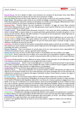 PAGINA 5Anno X Numero II
Marinelli Patrizia Se non si desidera un figlio, si può benissimo non concepire sin dal principio. Sono molto diffuse
varie contraccezioni anche tra i giovani che non sono ancora pronti per un figlio.
Raimondi Stefania Dal punto di vista morale, l’aborto è un caso chiuso: si tratta di un vero e proprio omicidio
Giove Rosita Non possiamo essere schiavi di una moralità che obbliga a considerare l’aborto come un peccato. Il
frutto del concepimento, nelle prime settimane di gravidanza, non avendo ancora sviluppato sufficientemente il siste-
ma nervoso centrale, non può essere considerato un individuo autocosciente .
Cascarano Rosa Pertanto l’aborto non può considerarsi un omicidio e la legge nel nostro Paese consente
l’interruzione della gravidanza solo nei primi mesi della gestazione, proprio perché l’embrione entro tale tempo non
può essere considerato un essere umano
Cristallo Vanessa Studi scientifici hanno dimostrato ,invece,che il feto stesso può essere considerato un essere
umano a tutti gli effetti ,in quanto dotato di un proprio patrimonio genetico,diverso da quello dei genitori, e di un
sistema nervoso centrale, ritenuto sede della coscienza. E’ una persona sin dal concepimento, dotato degli stessi di-
ritti della donna che lo porta dentro di sé.
Cannito Veronica La donna è un soggetto libero che crea una relazione densa di significato con una nuova vita, il
suo non è solo un obbligo biologico. Se questa relazione non avviene , la donna deve essere libera di poter inter-
rompere la sua gravidanza ed una scelta del genere non può che essere presa dopo un periodo di lunga e attenta
riflessione e giustificata da motivi più che validi.
Finelli Elena La donna ha diritto di interrompere una gravidanza quando questa è scaturita da una violenza o quan-
do la nascita di un nuovo membro può provocare pesanti disagi economici alla famiglia,ma soprattutto problemi fisici
e psicologici alla madre o al nascituro.
Perniola Margherita Tale è una posizione di comodo tipica di chi non vuole assumersi alcuna responsabilità nei
confronti di una piccola creatura , solo per egoistiche scelte individuali.
Maiullari Marina La vita è un dono che deve essere accolto, è una possibilità unica che va difesa e non negata
Tateo Miriam Anche il diritto alla morte va difeso ed un uomo deve avere la possibilità di scegliere il meglio per la
propria vita ,così può decidere di morire ,quando la stessa privazione della vita diventa una vera e propria liberazio-
ne .
Luisi Fabiana Ed allora,perché un uomo ,affetto da una grave malattia in stato terminale, non dovrebbe poter sceglie-
re di mettere un punto alle sue sofferenze e ad una agonia fatta solo di strazio?
Cupertino Mariantonietta Anche in caso di patologie gravi, vi è sempre una piccola percentuale di sopravvivenza
per il malato. È accaduto che dal coma si siano risvegliati dei malati, inoltre la medicina fa passi da gigante e potrebbe
trovare ,con l’utilizzo di cellule staminali, un miglioramento o una guarigione.
Carella Miriam Perché non sfruttare questa speranza fino all’ultimo secondo di vita?
Sebastiano Nicole Non si può pretendere che una persona decida di soffrire nella speranza che abbia una sal-
vezza di cui non ha alcuna certezza. Se la vita è senza speranza e può essere prolungata solo con dei macchinari che
artificialmente consentono la circolazione del sangue e del battito cardiaco, l’uomo diventa un essere che vegeta. Il
paziente non può volere tutto ciò
De Stradis Fabiana Non è una tortura lasciar soffrire il malato che implora sollievo da un dolore senza fine?
Stasolla Margherita Così scriveva Pietro Welby,affetto da una grave forma di distrofia muscolare in stadio terminale,
in una lettera al Presidente della Repubblica italiana:Vita è una donna che ti lascia,una giornata di pioggia,l’amico che ti
delude. Io non sono né un malinconico né un maniaco depresso -morire mi fa orrore,purtroppo ciò che mi è rimasto non è più
vita- è solo un testardo e insensato accanimento nel mantenere attive delle funzioni biologiche. Quando un malato terminale
decide di rinunciare agli affetti,ai ricordi,alle amicizie,alla vita e chiede di mettere fine ad una sopravvivenza crudelmente bio-
logica io credo che questa sua volontà debba essere rispettata ed accolta con quella pietas che rappresenta la forza e la coe-
renza del pensiero laico.
Cecca Antonisa Chi siamo allora noi per non concedergli una morte da lui voluta?
Maselli Fabiana Probabilmente l’ideologia contemporanea definisce umano soltanto chi è giovane,sano e produttivo.
In realtà la malattia e la morte appartengono alla sfera dell’umano e sono anch’esse esperienze degne di significato.
Ranieri Rebecca Nella sofferenza si impara ad apprezzare ogni minimo gesto, un sorriso , una carezza: è qualcosa di
commovente che va ogni oltre dolore.. per questo vale la pena di vivere.
E’ questo il vero significato della vita: far tesoro di ciò che viene offerto e cogliere la malattia come una sfida per
riuscire a vincerla
Classe 2° A P
 