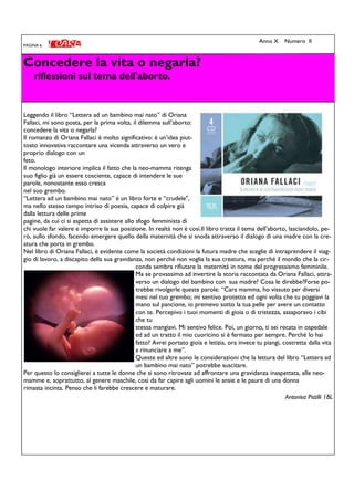 Concedere la vita o negarla?
riflessioni sul tema dell'aborto.
PAGINA 6
Anno X Numero II
Leggendo il libro “Lettera ad un bambino mai nato” di Oriana
Fallaci, mi sono posta, per la prima volta, il dilemma sull’aborto:
concedere la vita o negarla?
Il romanzo di Oriana Fallaci è molto significativo: è un’idea piut-
tosto innovativa raccontare una vicenda attraverso un vero e
proprio dialogo con un
feto.
Il monologo interiore implica il fatto che la neo-mamma ritenga
suo figlio già un essere cosciente, capace di intendere le sue
parole, nonostante esso cresca
nel suo grembo.
“Lettera ad un bambino mai nato” è un libro forte e “crudele",
ma nello stesso tempo intriso di poesia, capace di colpire già
dalla lettura delle prime
pagine, da cui ci si aspetta di assistere allo sfogo femminista di
chi vuole far valere e imporre la sua posizione. In realtà non è così.Il libro tratta il tema dell’aborto, lasciandolo, pe-
rò, sullo sfondo, facendo emergere quello della maternità che si snoda attraverso il dialogo di una madre con la cre-
atura che porta in grembo.
Nel libro di Oriana Fallaci, è evidente come la società condizioni la futura madre che sceglie di intraprendere il viag-
gio di lavoro, a discapito della sua gravidanza, non perché non voglia la sua creatura, ma perché il mondo che la cir-
conda sembra rifiutare la maternità in nome del progressismo femminile.
Ma se provassimo ad invertire la storia raccontata da Oriana Fallaci, attra-
verso un dialogo del bambino con sua madre? Cosa le direbbe?Forse po-
trebbe rivolgerle queste parole: “Cara mamma, ho vissuto per diversi
mesi nel tuo grembo; mi sentivo protetto ed ogni volta che tu poggiavi la
mano sul pancione, io premevo sotto la tua pelle per avere un contatto
con te. Percepivo i tuoi momenti di gioia o di tristezza, assaporavo i cibi
che tu
stessa mangiavi. Mi sentivo felice. Poi, un giorno, ti sei recata in ospedale
ed ad un tratto il mio cuoricino si è fermato per sempre. Perché lo hai
fatto? Avrei portato gioia e letizia, ora invece tu piangi, costretta dalla vita
a rinunciare a me”.
Queste ed altre sono le considerazioni che la lettura del libro “Lettera ad
un bambino mai nato” potrebbe suscitare.
Per questo lo consiglierei a tutte le donne che si sono ritrovate ad affrontare una gravidanza inaspettata, alle neo-
mamme e, soprattutto, al genere maschile, così da far capire agli uomini le ansie e le paure di una donna
rimasta incinta. Penso che li farebbe crescere e maturare.
Antonisa Pistilli 1BL
 