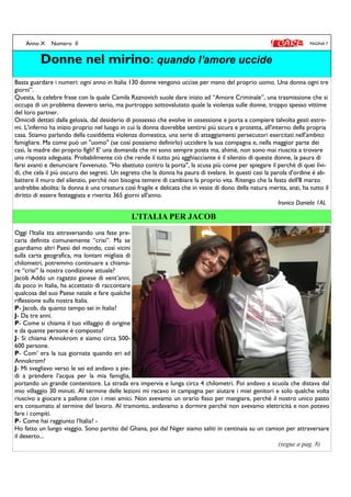 -
L’ITALIA PER JACOB
PAGINA 7Anno X Numero II
Donne nel mirino: quando l'amore uccide
Basta guardare i numeri: ogni anno in Italia 130 donne vengono uccise per mano del proprio uomo. Una donna ogni tre
giorni”.
Questa, la celebre frase con la quale Camila Raznovich suole dare inizio ad “Amore Criminale”, una trasmissione che si
occupa di un problema davvero serio, ma purtroppo sottovalutato quale la violenza sulle donne, troppo spesso vittime
del loro partner.
Omicidi dettati dalla gelosia, dal desiderio di possesso che evolve in ossessione e porta a compiere talvolta gesti estre-
mi. L'inferno ha inizio proprio nel luogo in cui la donna dovrebbe sentirsi più sicura e protetta, all'interno della propria
casa. Stiamo parlando della cosiddetta violenza domestica, una serie di atteggiamenti persecutori esercitati nell'ambito
famigliare. Ma come può un "uomo" (se così possiamo definirlo) uccidere la sua compagna e, nella maggior parte dei
casi, la madre dei proprio figli? E' una domanda che mi sono sempre posta ma, ahimè, non sono mai riuscita a trovare
una risposta adeguata. Probabilmente ciò che rende il tutto più agghiacciante è il silenzio di queste donne, la paura di
farsi avanti e denunciare l'avvenuto. "Ho sbattuto contro la porta", la scusa più come per spiegare il perchè di quei livi-
di, che cela il più oscuro dei segreti. Un segreto che la donna ha paura di svelare. In questi casi la parola d'ordine è ab-
battere il muro del silenzio, perchè non bisogna temere di cambiare la proprio vita. Ritengo che la festa dell'8 marzo
andrebbe abolita: la donna è una creatura così fragile e delicata che in veste di dono della natura merita, anzi, ha tutto il
diritto di essere festeggiata e riverita 365 giorni all'anno.
Ironico Daniela 1AL
Oggi l’Italia sta attraversando una fase pre-
caria definita comunemente “crisi”. Ma se
guardiamo altri Paesi del mondo, così vicini
sulla carta geografica, ma lontani migliaia di
chilometri, potremmo continuare a chiama-
re “crisi” la nostra condizione attuale?
Jacob Addo un ragazzo ganese di vent’anni,
da poco in Italia, ha accettato di raccontare
qualcosa del suo Paese natale e fare qualche
riflessione sulla nostra Italia.
P- Jacob, da quanto tempo sei in Italia?
J- Da tre anni.
P- Come si chiama il tuo villaggio di origine
e da quante persone è composto?
J- Si chiama Annokrom e siamo circa 500-
600 persone.
P- Com’ era la tua giornata quando eri ad
Annokrom?
J- Mi svegliavo verso le sei ed andavo a pie-
di a prendere l’acqua per la mia famiglia,
portando un grande contenitore. La strada era impervia e lunga circa 4 chilometri. Poi andavo a scuola che distava dal
mio villaggio 30 minuti. Al termine delle lezioni mi recavo in campagna per aiutare i miei genitori e solo qualche volta
riuscivo a giocare a pallone con i miei amici. Non avevamo un orario fisso per mangiare, perchè il nostro unico pasto
era consumato al termine del lavoro. Al tramonto, andavamo a dormire perchè non avevamo elettricità e non potevo
fare i compiti.
P- Come hai raggiunto l’Italia? -
Ho fatto un lungo viaggio. Sono partito dal Ghana, poi dal Niger siamo saliti in centinaia su un camion per attraversare
il deserto...
(segue a pag. 8)
 