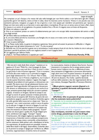 PAGINA 8
(segue da pag.8)
Ho comprato un po’ d’acqua e ho messo del sale nella bottiglia per non finirla subito e non farla bere agli altri. Dopo
quattordici giorni nel deserto, siamo arrivati in Libia, dove ho lavorato come muratore. Vivevo in una piccola casa con
tantissime persone, mangiavo un pugno di riso al giorno e non c’era spazio per stendersi sul pavimento per riposare.
Dopo sei mesi sono salito su un barcone e sono approdato a Lampedusa. Di qui con un aereo sono arrivato a Bari, dove
ho vissuto in un centro di accoglienza e ho potuto studiare fino a 18 anni. In seguito sono arrivato ad Acquaviva.
P- Dove vivi adesso e cosa fai?
J- Vivo in un container presso un centro di addestramento per cani e mi occupo della manutenzione del centro e della
cura degli animali.
P- Sei felice della tua condizione attuale?
J- Si, ora sono felice perchè ho incontrato una famiglia che mi aiuta e mi tratta come un figlio. Inoltre mi sto preparando
per ricevere il Battesimo.
P- Cosa ne pensi dell’Italia?
J- E’ un Paese molto bello. La gente è simpatica e generosa. Sono pronti ad aiutare le persone in difficoltà e i rifugiati.
P-Oggi quasi tutti gli italiani lamentano la “crisi”. Tu che ne pensi?
J- Secondo me c’è crisi perchè la gente non si accontenta e vuole sempre di più di ciò che ha. Inoltre la crisi è solo per i
lavoratori, perchè la persone ricche non vogliono aiutarli e non li pagano bene.
P- Un aggettivo per definire l’Italia.
J- L’Italia è: “Un Paese bellissimo e ospitale per tutti”. Palmirotta Pamela, IV BL
Anno X Numero II
Marijuana,droga
passatempo o via di fuga?
La nuova pianta, insieme al tabacco fece furore. Succes-
sivamente si è scoperto che la canapa poteva essere
fumata come il tabacco ma che, a differenza di esso,
dava sensazioni di leggerezza e provocava allucinazioni;
negli ultimi anni l’uso di questa sostanza e di quelle da
essa derivate è degenerato tanto che, i ragazzi dai 12 ai
18 anni ne abusano. Ho rivolto qualche domanda
sull’uso delle sostanze a due dei rappresentanti del no-
stro istituto, Giuseppe Paparella e Francesco Dammic-
co
1)Buon giorno ragazzi, sareste disposti a ri-
spondere a qualche domanda sull’argomento
“canapa”?
F. “Certamente.”
G. “Perché no?”
2)Perfetto. Che ne pensate di questa sostanza
che ha scatenato tante polemiche?
F. “Secondo me ha suscitato molte polemiche perché è
un argomento delicato che tocca nel profondo le co-
scienze altrui.”
G. “Penso si tratti solo di disinformazione, in quanto,
sono innumerevoli le teorie a riguardo.”
3)La marijuana, secondo voi, può essere vista
come droga, passatempo o una via di fuga?
F. “Sicuramente come droga ma anche come una via di
fuga per quelli che cercano di scappare da una noiosa
quotidianità.”
G. “La vera droga, se così la si può definire, sta nella
moralità di chi ne fa uso e ABUSO. E' chiaro che gli ec-
cessi in qualsivoglia contesto possano portare a risvolti
negativi.”
(segue a pag.9)
“Alla mia età è molto facile finire nel giro.” sostiene un ra-
gazzino di 12 anni “Molti fra i miei compagni di classe
hanno già provato cosa vuol dire <<fare un tiro>> e han-
no già preso il vizio di fumare sigarette.” Così ci troviamo
di fronte alla triste realtà in cui è coinvolta la maggior
parte degli adolescenti fra i 12 e 18 anni. Non in Italia,
non in America, non in Francia o Inghilterra, ma in tutto il
mondo questo fenomeno colpisce i ragazzi che,magari
indeboliti da problemi di vario genere, si dimostrano vul-
nerabili. Ma siamo sicuri che gli adolescenti fumino solo
sigarette? Studi approfonditi sull’argomento dimostrano
che almeno un adolescente su cinque fa uso anche di ca-
napa, pretesto,questo,degli adulti per accusare qualsiasi
ragazzo di essere un drogato. Quindi la canapa è una
droga? La storia di questa sostanza è iniziata parecchio
tempo fa,con la scoperta dell’ America da parte dei con-
quistadores spagnoli, quando Cristoforo Colombo appro-
dò sulla sponda della nuova terra e dopo aver “fatto co-
noscenza” con i nativi americani, andò in cerca di qualco-
sa di utile per il viaggio di ritorno in Spagna, fu così che
s’imbatté in una piantagione selvatica di una pianta mai
vista che emanava un odore molto pungente. “Cos’è?”
chiese con alcuni gesti a quello che, fra gli indigeni pre-
senti, sembrava il più saggio. “Canapa!” rispose
l’interlocutore. Gli indigeni tagliarono qualche foglia e
mostrarono a Colombo come si utilizzava :prepararono
degli infusi di canapa mista a camomilla, schiacciandone i
semini ottennero delle polveri utili a disinfettare le ferite,
ma soprattutto, da questa pianta era possibile ricavare
delle fibre tessili e del legno. Esterrefatto, Colombo deci-
se di portare la canapa in Spagna per verificare se, effetti-
vamente, rappresentasse un’ottima merce di scambio.
 