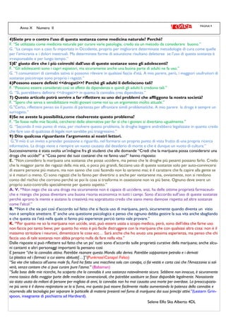 PAGINA 9
Anno X Numero II
4)Siete pro o contro l’uso di questa sostanza come medicina naturale? Perché?
F. “Se utilizzata come medicina naturale per curare varie patologie, credo sia un metodo da considerare buono.”
G. “La canapa non a caso fu importata in Occidente, proprio per migliorare determinate metodologie di cura come quelle
per l’emicrania e i dolori mestruali. Ma determinate forme di assunzione risultano deleteree se l’uso di questa sostanza è
irresponsabile e per lungo tempo.”
5)E’ giusto dire che i più coinvolti dall’uso di queste sostanze sono gli adolescenti?
F. “Gli adolescenti sono i capri espiatori, ma sicuramente anche una buona parte di adulti ne fa uso.”
G. “I consumatori di cannabis sativa si possono rilevare in qualsiasi fascia d’età. A mio parere, però, i maggiori usufruitori di
sostanze psicotrope sono proprio i ragazzi.”
6)Possono essere definiti <<drogati>>? Perché gli adulti li definiscono tali?
F. “Possono essere considerati così se affetti da dipendenza e quindi gli adulti li credono tali.”
G. “Sì, potrebbero definirsi <<drogati>> in quanto la cannabis crea dipendenza.”
7) Questo articolo potrà servire a far riflettere su uno dei problemi che affliggono la nostra società?
F. “Spero che serva a sensibilizzare molti giovani come noi su un argomento molto attuale.”
G."Certo, riflettere penso sia il punto di partenza per affrontare simili problematiche. A mio parere la droga è sempre un
surrogato.”
8)Se ne aveste la possibilità,come risolvereste questo problema?
F. “Se fosse nelle mie facoltà, cercherei delle alternative per far sì che i giovani si divertano ugualmente.”
G. “Secondo il mio punto di vista, per risolvere questo problema, le droghe leggere andrebbero legalizzate in quanto credo
che fare uso di qualcosa di legale non sarebbe più trasgressivo.”
9) Dite qualcosa riguardante l'argomento ai nostri lettori.
G."Il mio è un invito a prender posizione a riguardo, nel formarsi un proprio punto di vista frutto di una propria ricerca
informativa. La droga viene a riempire un vuoto causato dal desiderio di morte e che è dunque un vuoto di cultura.”
Successivamente è stata svolta un’indagine fra gli studenti che alle domande “Credi che la marijuana possa considerarsi una
droga che uccide?” e “Cosa pensi dei tuoi coetanei che ne fanno uso?” hanno risposto:
E. “Non considero la marijuana una sostanza che possa uccidere, ma penso che le droghe più pesanti possano farlo. Credo
che la maggior parte dei ragazzi della mia età, o poco più grandi, facciano uso di queste sostanze solo per auto-convincersi
di essere persone più mature, ma non sanno che così facendo non lo saranno mai; è il carattere che fa capire alla gente se
si è maturi o meno. Ci sono ragazzi che lo fanno per divertirsi o anche per vantarsene ma, ovviamente, non si rendono
conto del rischio che corrono perché se poi la cosa si trasforma in ossessione non va più bene. Ognuno deve avere un
proprio auto-controllo specialmente per questo aspetto.”
A. V. “Non nego che sia una droga ma sicuramente non è capace di uccidere, anzi, ha delle ottime proprietà farmaceuti-
che e ritengo che possa diventare una buona risorsa economica in tutti i campi. Sono d’accordo sull’uso di queste sostanze
perché aprono la mente e aiutano la creatività ma soprattutto credo che siano meno dannose rispetto ad altre sostanze
come l’alcol.”
B. “Non è che sia poi così d’accordo sul fatto che si faccia uso di marijuana, però, sicuramente quando diventa un vizio
non è semplice smettere. E’ anche una questione psicologica e penso che ognuno debba gestire la sua vita anche sbagliando
e che questa sia l’età nella quale si fanno più esperienze perciò tanto vale provare.”
K. “Per quanto ne so la marijuana non uccide, anzi, può essere usata a scopo medico, però, sono dell’idea che farne uso
non faccia poi tanto bene; per quanto ho visto è più facile distruggere con la marijuana che con qualsiasi altra cosa: non è il
massimo stritolare i neuroni, dimenticare le cose ecc… Sarà anche che ho avuto una pessima esperienza, ma penso che chi
faccia uso di tale sostanza non abbia proprio nulla da fare nella vita.”
Dalle risposte si può riflettere sul fatto che un po’ tutti sono d’accordo sulle proprietà curative della marijuana; anche alcu-
ni cantanti e altri personaggi importanti la pensano così
E pensare “che la cannabis attiva. Potrebbe risanare questo Mondo alla deriva. Potrebbe soppiantare petrolio e i derivati
La plastica ed i farmaci a cui siamo abituati[…]”(PunkreasCanapa Falso)
“Sia vite che tabacco all'uomo male fa, Ford ha fatto una macchina solo con canapa, ci fai vestiti e carta così che l'Amazzonia si sal-
verà, senza contare che ci puoi curare pure l'asma.” (Babaman)
“Sulla base delle mie ricerche, ho scoperto che la cannabis è una sostanza notevolmente sicura. Sebbene non innocua, è sicuramente
meno tossica della maggior parte delle medicine convenzionali, che potrebbe sostituire se fosse disponibile legalmente. Nonostante
sia stata usata da milioni di persone per migliaia di anni, la cannabis non ha mai causato una morte per overdose. La preoccupazio-
ne più seria è il danno respiratorio se la si fuma, ma questo può essere facilmente risolto aumentando la potenza della cannabis e
ricorrendo alla tecnologia per separare le particelle di materia presenti nel fumo di marijuana dai suoi principi attivi.”(Lestern Grin-
spoon, insegnante di psichiatria ad Hardvard).
Selene Elfo Ska Alberto 4DL
 