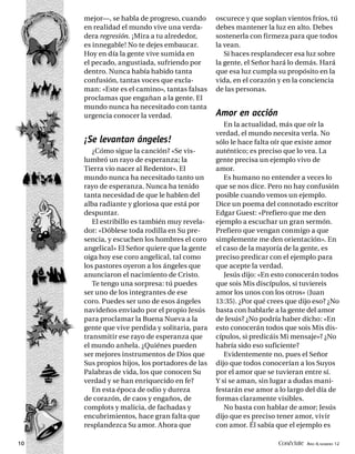 mejor—, se habla de progreso, cuando       oscurece y que soplan vientos fríos, tú
     en realidad el mundo vive una verda-       debes mantener la luz en alto. Debes
     dera regresión. ¡Mira a tu alrededor,      sostenerla con firmeza para que todos
     es innegable! No te dejes embaucar.        la vean.
     Hoy en día la gente vive sumida en            Si haces resplandecer esa luz sobre
     el pecado, angustiada, sufriendo por       la gente, el Señor hará lo demás. Hará
     dentro. Nunca había habido tanta           que esa luz cumpla su propósito en la
     confusión, tantas voces que excla-         vida, en el corazón y en la conciencia
     man: «Este es el camino», tantas falsas    de las personas.
     proclamas que engañan a la gente. El
     mundo nunca ha necesitado con tanta
     urgencia conocer la verdad.                Amor en acción
                                                   En la actualidad, más que oír la
                                                verdad, el mundo necesita verla. No
     ¡Se levantan ángeles!                      sólo le hace falta oír que existe amor
        ¿Cómo sigue la canción? «Se vis-        auténtico; es preciso que lo vea. La
     lumbró un rayo de esperanza; la            gente precisa un ejemplo vivo de
     Tierra vio nacer al Redentor». El          amor.
     mundo nunca ha necesitado tanto un            Es humano no entender a veces lo
     rayo de esperanza. Nunca ha tenido         que se nos dice. Pero no hay confusión
     tanta necesidad de que le hablen del       posible cuando vemos un ejemplo.
     alba radiante y gloriosa que está por      Dice un poema del connotado escritor
     despuntar.                                 Edgar Guest: «Prefiero que me den
        El estribillo es también muy revela-    ejemplo a escuchar un gran sermón.
     dor: «Dóblese toda rodilla en Su pre-      Prefiero que vengan conmigo a que
     sencia, y escuchen los hombres el coro     simplemente me den orientación». En
     angelical» El Señor quiere que la gente    el caso de la mayoría de la gente, es
     oiga hoy ese coro angelical, tal como      preciso predicar con el ejemplo para
     los pastores oyeron a los ángeles que      que acepte la verdad.
     anunciaron el nacimiento de Cristo.           Jesús dijo: «En esto conocerán todos
        Te tengo una sorpresa: tú puedes        que sois Mis discípulos, si tuviereis
     ser uno de los integrantes de ese          amor los unos con los otros» (Juan
     coro. Puedes ser uno de esos ángeles       13:35). ¿Por qué crees que dijo eso? ¿No
     navideños enviado por el propio Jesús      basta con hablarle a la gente del amor
     para proclamar la Buena Nueva a la         de Jesús? ¿No podría haber dicho: «En
     gente que vive perdida y solitaria, para   esto conocerán todos que sois Mis dis-
     transmitir ese rayo de esperanza que       cípulos, si predicáis Mi mensaje»? ¿No
     el mundo anhela. ¿Quiénes pueden           habría sido eso suficiente?
     ser mejores instrumentos de Dios que          Evidentemente no, pues el Señor
     Sus propios hijos, los portadores de las   dijo que todos conocerían a los Suyos
     Palabras de vida, los que conocen Su       por el amor que se tuvieran entre sí.
     verdad y se han enriquecido en fe?         Y si se aman, sin lugar a dudas mani-
        En esta época de odio y dureza          festarán ese amor a lo largo del día de
     de corazón, de caos y engaños, de          formas claramente visibles.
     complots y malicia, de fachadas y             No basta con hablar de amor; Jesús
     encubrimientos, hace gran falta que        dijo que es preciso tener amor, vivir
     resplandezca Su amor. Ahora que            con amor. Él sabía que el ejemplo es

10                                                                  Conéctate AÑO 4, NÚMERO 12
 