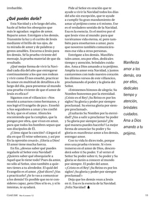 irrebatible.                                    Pide al Señor en oración que te
                                             ayude a vivir la Navidad todos los días
                                             del año sin excepción, que te ayude
¿Qué puedes darle?                           a cumplir Su gran mandamiento de
   Esta Navidad y a lo largo del año,        amar al prójimo como a ti mismo. Ese
hazle al Señor los obsequios que             es el verdadero sentido de la Navidad.
más le agradan: regalos de amor.             Esa es la esencia. Es el motivo por el
Reparte amor. Entrégate a los demás.         que Jesús vino al mundo: para que
Transmite la luz y el cariño de Jesús        tuviéramos vida eterna, sí; pero tam-
mediante el brillo de tus ojos, de           bién para enseñarnos a amar, para
tu mirada de amor y de palabras y            que nosotros también comunicára-
gestos amables. Encarna a Jesús para         mos esa vida a otras personas.
los demás. Sé la prueba viviente del            Entrégate a los demás. Manifiés-
mensaje, la prueba material de que da        tales amor, ora por ellos, dedícales
resultado.                                   tiempo y atención, bríndales cuida-        Manifiesta
   ¿Qué mejor forma de vivir la Navi-        dos. Ama a Dios amando a tu prójimo.
dad cada día del año que entregarse          Amplía tu amor esta Navidad, y juntos      amor a los
continuamente a los que nos rodean           cantaremos con todo nuestro corazón        demás, ora
y vivir como Él nos enseñó, practicar        los últimos versos de este villancico,
Su amor en multitud de detallitos a lo       proclamando el poder y la gloria del       por ellos,
largo del día, para presentar al mundo       Señor.
una prueba viviente de que el amor de           «Entonemos himnos de alegría; Su        dedícales
Jesús es eficaz?                             Nombre honremos por la eternidad.          tiempo y
   Sigamos con el villancico: «Nos           ¡Cristo es el Rey! ¡Su Reino es por los
enseñó a amarnos como hermanos, y            siglos! Su gloria y poder por siempre      atención,
nos legó el Evangelio de paz». Enseñó        proclamad. Su eterna gloria por siem-
a Sus seguidores a amar y les confió         pre proclamad».
                                                                                        bríndales
Su ley, que es el amor. Ahora les               ¿Exaltarás Su Nombre por la eterni-     cuidados.
encomienda que la cumplan, que la            dad? ¿Vas a salir a proclamar Su poder
pongan por obra, que vivan en amor,          y Su gloria por siempre jamás? ¿De         Ama a Dios
para que todos los hombres sepan que         qué manera puedes hacerlo? La mejor
son discípulos de Él.                        forma de anunciar Su poder y Su
                                                                                        amando a tu
   ¿Cómo sigue la canción? «Llegará el       gloria es manifestar amor a los demás,     prójimo.
día en que Él reine soberano, y así por      entregar amor.
fin la opresión cesará». ¡Gloria a Dios!        Con tu vida lo dices todo, porque
El amor tiene mucha fuerza.                  eres una prueba viviente. Si vives
   En fin, ¿deseas saber qué puedes          inmerso en el amor de Dios, descen-
regalarle al Señor esta Navidad?             derá sobre ti Su poder. Y al verter el
¿Quieres saber qué obsequiarle a             Señor Su poder sobre ti, Su poder y Su
Aquel que lo tiene todo? Pues da amor,       gloria se darán a conocer al mundo
no sólo al Señor, sino también a quie-       por siempre. El poder del amor.
nes tienes a tu alrededor. El quid del       «¡Cristo es el Rey! ¡Su Reino es por los
Evangelio es el amor. ¿Qué dices? ¿Vas       siglos! ¡Su gloria y poder por siempre
a practicarlo? ¿Se lo vas a comunicar        proclamad!»
a los demás? Es posible que no te con-          Deja que los demás vean a Jesús
sideres capaz, pero Dios sí lo es, y si lo   en ti. Esa es la esencia de la Navidad.
intentas, te ayudará.                        ¡Feliz Navidad! h

Conéctate AÑO 4, NÚMERO 12                                                                            11
 