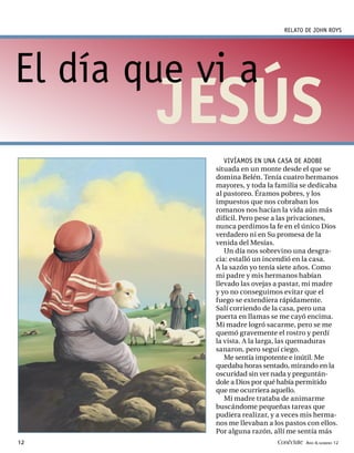 RELATO DE JOHN ROYS




El día que vi a
        JESÚS
               VIVÍAMOS EN UNA CASA DE ADOBE
            situada en un monte desde el que se
            domina Belén. Tenía cuatro hermanos
            mayores, y toda la familia se dedicaba
            al pastoreo. Éramos pobres, y los
            impuestos que nos cobraban los
            romanos nos hacían la vida aún más
            difícil. Pero pese a las privaciones,
            nunca perdimos la fe en el único Dios
            verdadero ni en Su promesa de la
            venida del Mesías.
               Un día nos sobrevino una desgra-
            cia: estalló un incendió en la casa.
            A la sazón yo tenía siete años. Como
            mi padre y mis hermanos habían
            llevado las ovejas a pastar, mi madre
            y yo no conseguimos evitar que el
            fuego se extendiera rápidamente.
            Salí corriendo de la casa, pero una
            puerta en llamas se me cayó encima.
            Mi madre logró sacarme, pero se me
            quemó gravemente el rostro y perdí
            la vista. A la larga, las quemaduras
            sanaron, pero seguí ciego.
               Me sentía impotente e inútil. Me
            quedaba horas sentado, mirando en la
            oscuridad sin ver nada y preguntán-
            dole a Dios por qué había permitido
            que me ocurriera aquello.
               Mi madre trataba de animarme
            buscándome pequeñas tareas que
            pudiera realizar, y a veces mis herma-
            nos me llevaban a los pastos con ellos.
            Por alguna razón, allí me sentía más
12                             Conéctate AÑO 4, NÚMERO 12
 