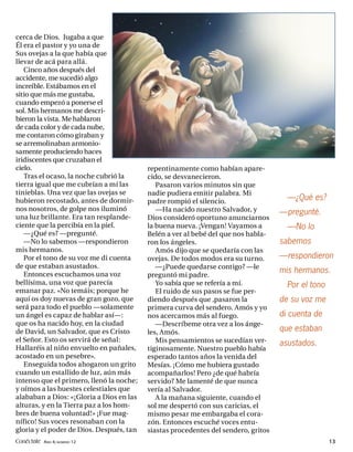 cerca de Dios. Jugaba a que
Él era el pastor y yo una de
Sus ovejas a la que había que
llevar de acá para allá.
   Cinco años después del
accidente, me sucedió algo
increíble. Estábamos en el
sitio que más me gustaba,
cuando empezó a ponerse el
sol. Mis hermanos me descri-
bieron la vista. Me hablaron
de cada color y de cada nube,
me contaron cómo giraban y
se arremolinaban armonio-
samente produciendo haces
iridiscentes que cruzaban el
cielo.                                    repentinamente como habían apare-
   Tras el ocaso, la noche cubrió la      cido, se desvanecieron.
tierra igual que me cubrían a mí las         Pasaron varios minutos sin que
tinieblas. Una vez que las ovejas se      nadie pudiera emitir palabra. Mi
hubieron recostado, antes de dormir-      padre rompió el silencio.                   —¿Qué es?
nos nosotros, de golpe nos iluminó           —Ha nacido nuestro Salvador, y         —pregunté.
una luz brillante. Era tan resplande-     Dios consideró oportuno anunciarnos
ciente que la percibía en la piel.        la buena nueva. ¡Vengan! Vayamos a          —No lo
   —¿Qué es? —pregunté.                   Belén a ver al bebé del que nos habla-
   —No lo sabemos —respondieron           ron los ángeles.                          sabemos
mis hermanos.                                Amós dijo que se quedaría con las
   Por el tono de su voz me di cuenta     ovejas. De todos modos era su turno.      —respondieron
de que estaban asustados.                    —¿Puede quedarse contigo? —le
   Entonces escuchamos una voz
                                                                                    mis hermanos.
                                          preguntó mi padre.
bellísima, una voz que parecía               Yo sabía que se refería a mí.            Por el tono
emanar paz. «No temáis; porque he            El ruido de sus pasos se fue per-
aquí os doy nuevas de gran gozo, que      diendo después que ,pasaron la            de su voz me
será para todo el pueblo —solamente       primera curva del sendero. Amós y yo
un ángel es capaz de hablar así—:         nos acercamos más al fuego.               di cuenta de
que os ha nacido hoy, en la ciudad           —Descríbeme otra vez a los ánge-
de David, un Salvador, que es Cristo      les, Amós.                                que estaban
el Señor. Esto os servirá de señal:          Mis pensamientos se sucedían ver-      asustados.
Hallaréis al niño envuelto en pañales,    tiginosamente. Nuestro pueblo había
acostado en un pesebre».                  esperado tantos años la venida del
   Enseguida todos ahogaron un grito      Mesías. ¡Cómo me hubiera gustado
cuando un estallido de luz, aún más       acompañarlos! Pero ¿de qué habría
intenso que el primero, llenó la noche;   servido? Me lamenté de que nunca
y oímos a las huestes celestiales que     vería al Salvador.
alababan a Dios: «¡Gloria a Dios en las      A la mañana siguiente, cuando el
alturas, y en la Tierra paz a los hom-    sol me despertó con sus caricias, el
bres de buena voluntad!» ¡Fue mag-        mismo pesar me embargaba el cora-
nífico! Sus voces resonaban con la        zón. Entonces escuché voces entu-
gloria y el poder de Dios. Después, tan   siastas procedentes del sendero, gritos
Conéctate AÑO 4, NÚMERO 12                                                                          13
 