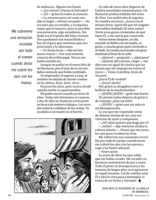 de alabanza. Alguien me llamó.                 Al cabo de unos años llegaron de
                        —¿Lo vieron? ¿Vieron al Salvador?        Galilea novedades emocionantes. Un
                        —¡Sí! —gritaron todos al unísono.        flamante profeta hablaba del reino
                        —Lo encontramos tal como nos             de Dios. Las multitudes lo seguían.
                     dijo el ángel —afirmó mi padre—. No         Su nombre era Jesús. ¿Acaso era el
                     era más que un establo, y ni siquiera       mismo Jesús, aquel del que los ángeles
                     mejor que el nuestro; pero se percibía      nos habían hablado 30 años antes?
     Me sobrevino    una presencia, algo asombroso. Sin          Tenía unas ganas tremendas de que
                     duda era el Espíritu del Dios viviente.     fuera Él, y me moría por conocerlo.
 una sensación       Nos quedamos tan maravillados y                Varios meses después, un día,
         increíble   fue tal el gozo que sentimos que nos        estando en Belén con mi madre, oí
                     postramos y lo adoramos.                    gritos, y mucha gente pasó corriendo a
         por todo       —Se llama Jesús —dijo mi her-            mi lado. Se estaba reuniendo una gran
                     mano mayor—. Fue exactamente                multitud al final de la calle.
         el cuerpo   como lo describió papá. Nunca me               —¿Qué es? —pregunté—. ¿Qué pasa?
                     había sentido así.                             —¡Quítate del camino, ciego! —me
     cuando Jesús       Aunque no podía ver el rostro feliz de   dijo una voz igual de rústica que las
                     mi hermano, por el tono de su voz me        manos que me empujaron contra el
     me cubrió los
                     daba cuenta de que había cambiado.          muro—. Viene el profeta, Jesús de
      ojos con las      Al emprender el regreso a casa, el       Nazaret.
                     nombre no dejaba de darme vueltas              ¿Sería Él de verdad?
          manos.     en la cabeza. Jesús. Jesús. Jesús.             —¡Jesús! ¡Jesús!
                        Pasaron los años, pero nunca olvidé         Mis gritos se ahogaban entre el
                     aquella noche ni aquel nombre.              bullicio de la muchedumbre.
                        Mi padre murió cuando yo tenía 20           —¡JESÚS! ¡JESÚS! —grité más fuerte.
                     años. Todos mis hermanos se casaron,           De pronto todos dejaron de gritar y
                     y dos de ellos se mudaron a otra parte      de empujar. ¿Qué sucedía?
                     en busca de mejores trabajos. Los otros        —¡JESÚS! —grité una vez más en
                     dos todavía cuidaban de las ovejas. Yo      mi desesperación.
                     ayudaba a mi madre en el huerto.               La voz que me respondió venía
                                                                 de delante mismo de mí, una voz
                                                                 vibrante de amor y compasión.
                                                                    —¿Sí? ¿Qué quieres que haga por ti?
                                                                    —¡Señor! —dije mientras alzaba la
                                                                 cabeza atónito—. Deseo que me sanes
                                                                 los ojos para recobrar la vista.
                                                                    Me sobrevino una sensación increí-
                                                                 ble por todo el cuerpo cuando Jesús
                                                                 me cubrió los ojos con las manos y
                                                                 rogó a Su Padre celestial.
                                                                    —Sean sanos.
                                                                    Ya antes de abrir los ojos sabía
                                                                 que me había curado. Me invadió un
                                                                 hermoso sentimiento de paz y amor.
                                                                 Todo el pesar, la desesperanza y los
                                                                 temores de largos años se evaporaron
                                                                 en aquel instante. Caí de rodillas ante
                                                                 Él y alcé la vista para contemplar el
                                                                 rostro de mi Señor y Salvador. h

                                                                     JOHN ROYS ES MISIONERO DE LA FAMILIA
                                                                                            EN INDONESIA.
14                                                                                  Conéctate AÑO 4, NÚMERO 12
 