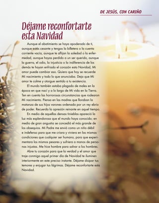 DE JESÚS, CON CARIÑO


Déjame reconfortarte
esta Navidad
     Aunque el abatimiento se haya apoderado de ti,
aunque estés cesante y tengas la billetera o la cuenta
corriente vacía, aunque te aflijan la soledad o la enfer-
medad, aunque hayas perdido a un ser querido, aunque
la guerra, el odio, la injusticia o la indiferencia de los
demás te hayan enfriado el corazón esta Navidad, Mi
amor puede cambiar eso. Quiero que hoy se recuerde
Mi nacimiento y todo lo que anunciaba. Deja que Mi
amor te colme y otorgue sentido a tu existencia.
     El mundo también estaba plagado de males en la
época en que nací y a lo largo de Mi vida en la Tierra.
Ten en cuenta las horrorosas circunstancias que rodearon
Mi nacimiento. Piensa en las madres que lloraban la
matanza de sus hijos varones ordenada por un rey ebrio
de poder. Recuerda la opresión reinante en aquel tiempo.
     En medio de aquellas densas tinieblas apareció la
luz más esplendorosa que el mundo haya conocido; en
medio de gran angustia se concedió el más grande de
los obsequios. Mi Padre me envió como un niño débil
e indefenso para que me criara y viviera en las mismas
condiciones que cualquier ser humano, para que experi-
mentara los mismos pesares y sufriera a manos de perso-
nas injustas. Me hice hombre para salvar a los hombres.
     Abre tu corazón para que la verdad y el amor que
traje conmigo aquel primer día de Navidad te iluminen
interiormente en este preciso instante. Déjame disipar tus
temores y enjugar tus lágrimas. Déjame reconfortarte esta
Navidad.
 