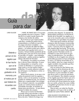 Guía                     dar
          para dar
      LINDA SALAZAR               —MAMÁ, ME PARECE QUE A TI te gustan     presentes años después. Su ejemplo de
                             esos juguetes más que a nosotros —solía      generosidad contribuyó a inculcarme el
                             decirle a mi madre cuando íbamos de          sentido de la Navidad. Los regalos en sí
                             compras a las tiendas de saldos.             casi no los recuerdo, pero nunca olvidaré
                                  Por la forma en que inspeccionaba       el entusiasmo con que daban mis padres.
                             cada libro, contaba las piezas de los             Claro está que la tradición de hacer
                             rompecabezas y se fijaba en que todos        obsequios data de tiempos inmemoriales
                             los juegos estuvieran completos —a           y constituye una estupenda expresión de
                             veces a los artículos de saldo les faltan    cariño. Y para los niños los regalos han
                             piezas—, yo hubiera jurado que a ella le     sido siempre algo fascinante. Tal vez esa
                             fascinaban esos juguetes tanto como a        fue la intención de nuestro Padre celestial
                             nosotros. Siempre estaba pendiente de las    aquella primera Navidad cuando nos
         Detente a           liquidaciones, pues esa era la única forma   manifestó Su amor de la forma en que
                             en que ella y mi padre —que trabajaba        mejor lo entenderíamos. Con sencillez y
   pensar en los             arduamente— podían ponernos regalitos        humildad nos dio el regalo más valioso y
      regalos que            debajo del árbol de Navidad.                 perdurable que jamás se haya entregado:
                                  Sin embargo, mis padres no se limita-   Su amor y Su Espíritu encarnados en un
    te han hecho             ban a darnos cosas materiales. A veces       tierno bebito. Jesús fue y sigue siendo el
                             nos obsequiaban su compañía, como            regalo navideño más preciado que Dios
          que se te          cuando nos llevaban a un parque para         nos haya dado a todos.
                             jugar juntos a uno de nuestros juegos             Hoy son tantos los días festivos que,
    han quedado              preferidos. O cuando salíamos a pasear       por instigación de los directores de mar-
                             por el bosque o nos llevaban a visitar un    keting, celebramos con regalos, que todos
 grabados en la              sitio histórico.                             terminamos un poco aturdidos sin saber
                                  Ahora que lo pienso, no es que a mis    qué día es cuál y a santo de qué damos
   memoria y en              padres les gustaran tanto los juguetes y     tal y cual obsequio. Pero detente a pensar
                             demás, como a mí me parecía. Lo que les      en los regalos que te han hecho que se te
el motivo por el             gustaba en realidad era dar. Se caracteri-   han quedado grabados en la memoria y
                             zaban por su generosidad. Nos entrega-       en el motivo por el que todavía los recuer-
 que todavía los             ban su tiempo y atención, nos prestaban      das con cariño. ¿Fueron las cosas visibles
  recuerdas con              ayuda con nuestras tareas escolares o        y tangibles? ¿O más bien el amor en que
                             actividades manuales, se tomaban el          venían envueltas?
              cariño.        tiempo para escucharnos... lo que dieran,         Que en esta y en todas las Navida-
                             siempre lo daban de corazón.                 des sigamos, en lo que a dar se refiere, el
                                  Ahora que se acerca la Navidad,         ejemplo de nuestro Padre celestial. h
                             no puedo menos que recordar y maravi-
                             llarme de aquellos obsequios sencillos y     LINDA SALAZAR ES VOLUNTARIA DE LA
                             llenos de amor. Todavía los tengo muy        FAMILIA EN LOS ESTADOS UNIDOS.
Conéctate AÑO 4, NÚMERO 12                                                                                          3
 