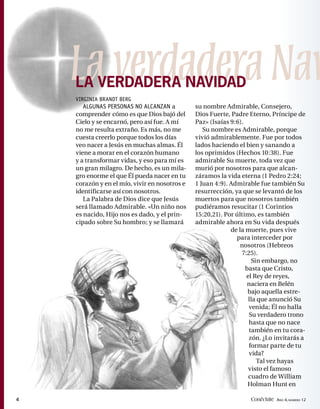 La verdadera Nav
    LA VERDADERA NAVIDAD
    VIRGINIA BRANDT BERG
       ALGUNAS PERSONAS NO ALCANZAN a          su nombre Admirable, Consejero,
    comprender cómo es que Dios bajó del       Dios Fuerte, Padre Eterno, Príncipe de
    Cielo y se encarnó, pero así fue. A mí     Paz» (Isaías 9:6).
    no me resulta extraño. Es más, no me          Su nombre es Admirable, porque
    cuesta creerlo porque todos los días       vivió admirablemente. Fue por todos
    veo nacer a Jesús en muchas almas. Él      lados haciendo el bien y sanando a
    viene a morar en el corazón humano         los oprimidos (Hechos 10:38). Fue
    y a transformar vidas, y eso para mí es    admirable Su muerte, toda vez que
    un gran milagro. De hecho, es un mila-     murió por nosotros para que alcan-
    gro enorme el que Él pueda nacer en tu     záramos la vida eterna (1 Pedro 2:24;
    corazón y en el mío, vivir en nosotros e   1 Juan 4:9). Admirable fue también Su
    identificarse así con nosotros.            resurrección, ya que se levantó de los
       La Palabra de Dios dice que Jesús       muertos para que nosotros también
    será llamado Admirable. «Un niño nos       pudiéramos resucitar (1 Corintios
    es nacido, Hijo nos es dado, y el prin-    15:20,21). Por último, es también
    cipado sobre Su hombro; y se llamará       admirable ahora en Su vida después
                                                            de la muerte, pues vive
                                                              para interceder por
                                                                nosotros (Hebreos
                                                                7:25).
                                                                    Sin embargo, no
                                                                  basta que Cristo,
                                                                  el Rey de reyes,
                                                                   naciera en Belén
                                                                   bajo aquella estre-
                                                                   lla que anunció Su
                                                                   venida; Él no halla
                                                                   Su verdadero trono
                                                                   hasta que no nace
                                                                   también en tu cora-
                                                                   zón. ¿Lo invitarás a
                                                                   formar parte de tu
                                                                   vida?
                                                                       Tal vez hayas
                                                                   visto el famoso
                                                                   cuadro de William
                                                                   Holman Hunt en

4                                                                  Conéctate AÑO 4, NÚMERO 12
 