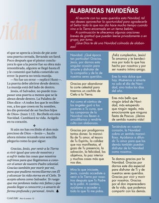 ALABANZAS NAVIDEÑAS
                                                 Al reunirte con tus seres queridos esta Navidad, tal




vidad
                                             vez desees aprovechar la oportunidad para agradecerle
                                             al Señor todo lo que nos dio hace mucho tiempo cuando
                                             vino a la Tierra encarnado en un tierno bebito.
                                                 A continuación te ofrecemos algunas oraciones
                                             breves de gratitud que pueden leerse privadamente o en
                                             grupo, por turno.
                                                 ¡Que Dios te dé una Navidad colmada de alaban-
                                             zas!
 el que se aprecia a Jesús de pie ante
                                             Navidad. ¡Qué época            ¡Feliz cumpleaños, Jesús!
 una puerta cerrada, llevando un farol.
                                             tan particular! Gracias,       Te amamos y te bendeci-
 Poco después que el pintor conclu-
                                             Jesús, por darnos esta         mos por todo lo que has
 yera lo que a la postre fue su obra más     singular ocasión para          hecho por nosotros y por
 renombrada, alguien se llegó hasta él       amarte y disfrutar de          ser nuestro íntimo amigo.
 y le comentó que había cometido un          Tu compañía y de la de
 error: la puerta no tenía manija.           nuestros seres queridos.       Eres lo más dulce que
    —No fue un error —replicó Hunt—.                                        hay. Muévenos a amarte
 La puerta debe abrirse desde dentro.        Gracias por abandonar          no solo el día de Navi-
 La manija está del lado de dentro.          la corte celestial para        dad, sino todos los días
    Jesús, el Salvador, no puede tras-       traernos un cachito de         del año.
 pasar una puerta a menos que se la          Cielo a la Tierra.
 abran desde dentro. La Palabra de                                          Eres más bello que
 Dios dice: «A todos los que le recibie-     Así como el cántico de         ningún árbol de Navi-
 ron, a los que creen en Su nombre,          los ángeles guió a los         dad, más estupendo
 les dio potestad de ser hechos hijos        pastores a Tu cuna, que        que ningún regalo, más
                                             las campanas de la             emocionante que ninguna
 de Dios» (Juan 1:12). Recíbelo en esta
                                             Navidad nos lleven a           fiesta de Pascua. ¡Llenas
 Navidad. Cambiará tu vida. Acógelo
                                             arrodillarnos y rendirte       de sentido nuestra vida!
 en tu corazón.                              culto con alabanzas.
                                                                           Teniéndote en nuestro
    Si aún no has recibido el don más        Gracias por prodigarnos        corazón, la Navidad
 precioso de Dios —Jesús—, hazlo             tantos dones: la maravi-       cobra un sentido maravi-
 ahora mismo rezando una sencilla            lla de Tu amor, el tesoro      lloso. Ayúdanos a difun-
 plegaria como la que sigue:                 de Tu Espíritu, la calidez     dir Tu amor para que los
                                             que nos manifiestas, el        demás también puedan
    Gracias, Jesús, por venir a la Tierra    gozo de Tu presencia, la       disfrutar de la Navidad
 a vivir igual que uno de nosotros y         salvación, la felicidad, los   como nosotros.
 a sufrir todas las cosas que nosotros       objetivos, la paz interior
 sufrimos para que llegáramos a cono-        y muchas cosas más que         Te damos gracias por la
 cer el amor de nuestro Padre celestial.     nos das.                       Navidad. Gracias por
                                                                            darnos este día especial
 Gracias también por morir por mí,
                                             Mira lo que iniciaste,         para disfrutar de Ti y de
 para que pudiera reconciliarme con Él
                                             Jesús, cuando accediste a      nuestros seres queridos.
 y alcanzar la vida eterna en el Cielo. Te   venir a la Tierra por noso-    Gracias por vivir y morir
 acepto ahora como Salvador. Te ruego        tros después que Tu Padre      por nosotros. Gracias
 que me perdones todas mis faltas y que      te lo pidió. A cambio,         por el don imperecedero
 pueda llegar a conocerte y a amarte de      ayúdame a acceder a            de la vida, que podemos
 forma profunda y personal. Amén. h          todo lo que Tú me pidas.       compartir con los demás.

 Conéctate AÑO 4, NÚMERO 12                                                                             5
 