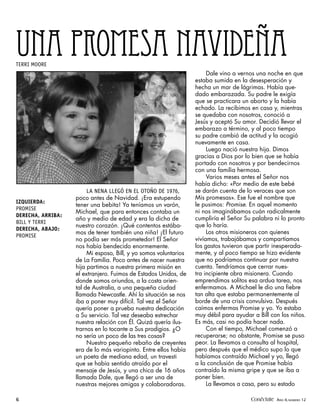 UNA PROMESA NAVIDEÑA
TERRI MOORE
                                                                       Dale vino a vernos una noche en que
                                                                  estaba sumida en la desesperación y
                                                                  hecha un mar de lágrimas. Había que-
                                                                  dado embarazada. Su padre le exigía
                                                                  que se practicara un aborto y la había
                                                                  echado. La recibimos en casa y, mientras
                                                                  se quedaba con nosotros, conoció a
                                                                  Jesús y aceptó Su amor. Decidió llevar el
                                                                  embarazo a término, y al poco tiempo
                                                                  su padre cambió de actitud y la acogió
                                                                  nuevamente en casa.
                                                                       Luego nació nuestra hija. Dimos
                                                                  gracias a Dios por lo bien que se había
                                                                  portado con nosotros y por bendecirnos
                                                                  con una familia hermosa.
                                                                       Varios meses antes el Señor nos
                                                                  había dicho: «Por medio de este bebé
                        LA NENA LLEGÓ EN EL OTOÑO DE 1976,        se darán cuenta de lo veraces que son
                   poco antes de Navidad. ¡Era estupendo          Mis promesas». Ese fue el nombre que
IZQUIERDA:
                   tener una bebita! Ya teníamos un varón,        le pusimos: Promise. En aquel momento
PROMISE
                   Michael, que para entonces contaba un          ni nos imaginábamos cuán radicalmente
DERECHA, ARRIBA:
                   año y medio de edad y era la dicha de          cumpliría el Señor Su palabra ni lo pronto
BILL Y TERRI
                   nuestro corazón. ¡Qué contentos estába-        que lo haría.
DERECHA, ABAJO:
                   mos de tener también una niña! ¡El futuro           Los otros misioneros con quienes
PROMISE
                   no podía ser más prometedor! El Señor          vivíamos, trabajábamos y compartíamos
                   nos había bendecido enormemente.               los gastos tuvieron que partir inesperada-
                        Mi esposo, Bill, y yo somos voluntarios   mente, y al poco tiempo se hizo evidente
                   de La Familia. Poco antes de nacer nuestra     que no podríamos continuar por nuestra
                   hija partimos a nuestra primera misión en      cuenta. Tendríamos que cerrar nues-
                   el extranjero. Fuimos de Estados Unidos, de    tra incipiente obra misionera. Cuando
                   donde somos oriundos, a la costa orien-        emprendimos solitos esa ardua tarea, nos
                   tal de Australia, a una pequeña ciudad         enfermamos. A Michael le dio una fiebre
                   llamada Newcastle. Ahí la situación se nos     tan alta que estaba permanentemente al
                   iba a poner muy difícil. Tal vez el Señor      borde de una crisis convulsiva. Después
                   quería poner a prueba nuestra dedicación       caímos enfermas Promise y yo. Yo estaba
                   a Su servicio. Tal vez deseaba estrechar       muy débil para ayudar a Bill con los niños.
                   nuestra relación con Él. Quizá quería ilus-    Es más, casi no podía hacer nada.
                   trarnos en lo tocante a Sus prodigios. ¿O           Con el tiempo, Michael comenzó a
                   no sería un poco de las tres cosas?            recuperarse; no obstante, Promise se puso
                        Nuestro pequeño rebaño de creyentes       peor. La llevamos a consulta al hospital,
                   era de lo más variopinto. Entre ellos había    pero después que el médico supo lo que
                   un poeta de mediana edad, un travesti          habíamos contraído Michael y yo, llegó
                   que se había sentido atraído por el            a la conclusión de que Promise había
                   mensaje de Jesús, y una chica de 16 años       contraído la misma gripe y que se iba a
                   llamada Dale, que llegó a ser una de           poner bien.
                   nuestras mejores amigas y colaboradoras.            La llevamos a casa, pero su estado

6                                                                                      Conéctate AÑO 4, NÚMERO 12
 