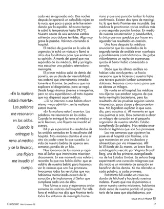 cada vez se agravaba más. Dos noches           riana y que una punción lumbar lo había
                             después le apareció un salpullido rojizo en    confirmado. Existen dos tipos de meningi-
                             la nuca, que poco a poco se le fue exten-      tis; la que tenía Promise era incurable. Los
                             diendo por la espalda. Al mismo tiempo         médicos le practicaron varios análisis más
                             le subió la temperatura hasta 39,5°C.          y una segunda punción lumbar. En medio
                             Nuestra nenita de seis semanas estaba          de nuestra consternación y pesadumbre,
                             sufriendo unos dolores terribles. Algo muy     lo único que nos quedaba por hacer era
                             grave le pasaba. Volvimos corriendo al         aguardar los resultados en oración.
                             hospital.                                            Una hora después los médicos
                                  El médico de guardia en la sala de        anunciaron que los resultados de la
                             urgencias le echó un vistazo y llamó a         segunda tanda de análisis eran «confusos
                             otros dos facultativos para que emitieran      y posiblemente contradictorios». De golpe
                             su opinión. A través del panel que nos         vislumbramos un rayito de esperanza:
                             separaba de los médicos, Bill y yo logra-      quizás el Señor había comenzado a
                             mos escuchar una palabra aterradora:           sanarla.
                             meningitis.                                          Dado que los últimos análisis no
                                  El primer médico salió de detrás del      habían sido concluyentes, se hacía
                             panel y, en un alarde de insensibilidad,       necesario que le hicieran a nuestra hijita
                             nos ordenó que internáramos inmedia-           una tercera punción lumbar sumamente
                             tamente a Promise. Le pedimos que nos          dolorosa. Rezamos como nunca para que
                             explicara el diagnóstico, pero se negó.        se obrara un milagro.
                             Desde luego éramos jóvenes e inexpertos,             De vuelta en el hospital, los médicos
  «En la mañana              pero no nos esperábamos el trato áspero        nos dijeron que estaban seguros de que
                             que nos dispensó aquel médico.                 tenía meningitis bacteriana, pero los
estará muerta».                   —Si no internan a esa bebita ahora        resultados de las pruebas seguían siendo
                             mismo —nos advirtió—, en la mañana             «imprecisos, poco claros y desconcertan-
     Las palabras            estará muerta.                                 tes». No lograban explicar lo que suce-
                                  «En la mañana estará muerta». Las         día, pero nosotros sí. Al momento en que
   me resonaron              palabras me resonaron en los oídos.            nos pusimos a orar, Dios comenzó a obrar
                             Cuando le entregué la nena al médico y         un milagro de curación en el pequeño
     en los oídos.           se la llevaron, una flojera me invadió el      organismo de nuestro retoñito. Estaba
                             cuerpo.                                        cumpliendo Su palabra. Nos estaba ense-
         Cuando le                Bill y yo esperamos los resultados de     ñando lo legítimas que son Sus promesas.
                             los análisis sentados en la escalinata del           Las tres semanas que siguieron las
       entregué la           hospital. Nos miramos atónitos el uno al       pasé en el hospital con Promise, a la
 nena al médico              otro sin poder creer lo que sucedía. La        que mantenían en una incubadora y
                             vida de nuestra bebita de apenas seis          alimentaban por vía intravenosa. Allí
y se la llevaron,            semanas pendía de un hilo.                     leí El borde de Su manto, un breve libro
                                  Nos tomamos de las manos y roga-          autobiográfico escrito por Virginia Brandt
        una flojera          mos al Señor que interviniera misericor-       Berg, una de las primeras evangelizado-
                             diosamente. En ese momento nos volvió a        ras de los Estados Unidos. La señora Berg
    me invadió el            recordar lo que nos había dicho: que se        experimentó una curación milagrosa que
                             valdría de nuestra bebita para hacernos        dio inicio a un ministerio de sanación en
            cuerpo.          ver lo veraces que son Sus promesas.           beneficio de los demás. Yo me aferraba a
                             Invocamos todos los versículos que nos         cada palabra, a cada promesa.
                             habíamos memorizado acerca de la                     Entretanto Bill estaba en casa cui-
                             sanación y le imploramos al Señor que          dando de Michael y haciendo nuestras
                             cumpliera cada uno de ellos.                   maletas. Puesto que nos disponíamos a
                                  Nos fuimos a casa y esperamos ansio-      cerrar nuestro centro misionero, habíamos
                             samente las noticias del hospital. Por telé-   dado aviso de nuestra partida al propie-
                             fono el médico nos dijo que Promise tenía      tario de la casa que alquilábamos, por
                             todos los síntomas de meningitis bacte-
                                                                                                     SIGUE EN LA PÁGINA   15
Conéctate AÑO 4, NÚMERO 12                                                                                                 7
 