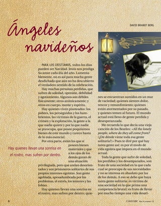 Ángeles                                                                                DAVID BRANDT BERG




 navideños
                       PARA LOS CRISTIANOS, todos los días
                    pueden ser Navidad. Jesús nos prodiga
                    Su amor cada día del año. Lamenta-
                    blemente, no es así para mucha gente
                    desdichada que aún no ha descubierto
                    el verdadero sentido de la celebración.
                       Hay muchas personas perdidas, que
                    sufren de soledad, opresión, debilidad
                    y agotamiento. Algunos son débiles          nes se encuentran sumidos en un mar
                    físicamente; otros anímicamente; y          de vaciedad; quienes sienten dolor,
                    otros en cuerpo, mente y espíritu.          rencor y remordimiento; quienes
                       Hay quienes viven pisoteados: los        están atormentados por su pasado,
                    pobres, los perseguidos y los ham-          y quienes temen al futuro. El mundo
                    brientos, las víctimas de la guerra, el     actual está lleno de gente perdida y
                    crimen y la explotación, la gente a la      desesperanzada.
                    que nadie quiere y por la que nadie            Me recuerda lo que decía una vieja
                    se preocupa, que posee poquísimos           canción de los Beatles: «All the lonely
                    bienes de este mundo y carece hasta         people, where do they all come from?
                    de lo más esencial.                         (¿De dónde viene toda esa gente
                       Por otra parte, están los que sí         solitaria?)» Pues te diré por qué hay
                                           poseen bienes        tanta gente así: es por el modo de
Hay quienes llevan una sonrisa en          materiales y que     vida egoísta que impera en el mundo
                                           a los ojos de los    actual.
 el rostro, mas sufren por dentro.
                                           demás gozan de          Toda la gente que sufre de soledad,
                                           una situación        los perdidos y los desamparados, son
                    privilegiada, pero que andan desorien-      fruto de una sociedad en la que cada
                    tados y son prisioneros solitarios de sus   cual se preocupa de sus necesidades
                    propios intereses egoístas. Son gente       y no se interesa en absoluto por las
                    agobiada, apesadumbrada por los             de los demás. A eso se debe que haya
                    problemas, el estrés, los temores y las     tanta gente solitaria: es víctima de
                    fobias.                                     una sociedad en la que prima una
                       Hay quienes llevan una sonrisa en        competencia brutal; es fruto de llevar
                    el rostro, mas sufren por dentro; quie-     por mucho tiempo una vida desati-

8                                                                                   Conéctate AÑO 4, NÚMERO 12
 
