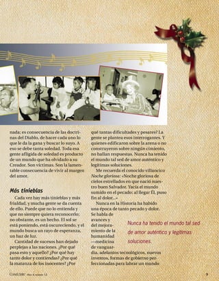 nada; es consecuencia de las doctri-     qué tantas dificultades y pesares? La
nas del Diablo, de hacer cada uno lo     gente se plantea esos interrogantes. Y
que le da la gana y buscar lo suyo. A    quienes edificaron sobre la arena o no
eso se debe tanta soledad. Toda esa      construyeron sobre ningún cimiento,
gente afligida de soledad es producto    no hallan respuestas. Nunca ha tenido
de un mundo que ha olvidado a su         el mundo tal sed de amor auténtico y
Creador. Son víctimas. Son la lamen-     legítimas soluciones.
table consecuencia de vivir al margen       Me recuerda el conocido villancico
del amor.                                Noche gloriosa: «Noche gloriosa de
                                         cielos estrellados en que nació nues-
                                         tro buen Salvador. Yacía el mundo
Más tinieblas                            sumido en el pecado; al llegar Él, puso
   Cada vez hay más tinieblas y más      fin al dolor...»
frialdad, y mucha gente se da cuenta        Nunca en la Historia ha habido
de ello. Puede que no lo entienda y      una época de tanto pecado y dolor.
que no siempre quiera reconocerlo;       Se habla de
no obstante, es un hecho. El sol se      avances y
está poniendo, está oscureciendo, y el   del mejora-         Nunca ha tenido el mundo tal sed
mundo busca un rayo de esperanza,        miento de la        de amor auténtico y legítimas
un haz de luz.                           humanidad
   Cantidad de sucesos han dejado        —medicina           soluciones.
perplejas a las naciones. ¿Por qué       de vanguar-
pasa esto y aquello? ¿Por qué hay        dia, adelantos tecnológicos, nuevos
tanto dolor y contiendas? ¿Por qué       inventos, formas de gobierno per-
la matanza de los inocentes? ¿Por        feccionadas para labrar un mundo

Conéctate AÑO 4, NÚMERO 12                                                                      9
 