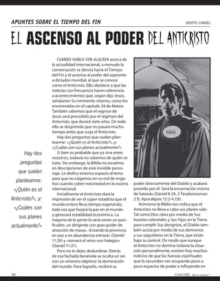 APUNTES SOBRE EL TIEMPO DEL FIN                                                                JOSEPH CANDEL




EL ASCENSO AL PODER DEL ANTICRISTO
                      CUANDO HABLO CON ALGUIEN acerca de
                   la actualidad internacional, a menudo la
                   conversación se desvía hacia el Tiempo
                   del Fin y el ascenso al poder del aspirante
                   a dictador mundial, al que se conoce
                   como el Anticristo. Ello obedece a que las
                   noticias con frecuencia hacen referencia
                   a acontecimientos que, según dijo Jesús,
                   señalarían Su inminente retorno, como los
                   enumerados en el capítulo 24 de Mateo.
                   También sabemos que el regreso de
                   Jesús será precedido por el régimen del
                   Anticristo, que durará siete años. De todo
                   ello se desprende que no pasará mucho
                   tiempo antes que surja el Anticristo.
                      Hay dos preguntas que suelen plan-
                   tearme: «¿Quién es el Anticristo?», y:
                   «¿Cuáles son sus planes actualmente?»
        Hay dos       Si bien es probable que ya viva entre
                   nosotros, todavía no sabemos de quién se
      preguntas    trata. Sin embargo, la Biblia no escatima
                   en descripciones de este innoble perso-
     que suelen    naje. Le dedica extenso espacio al tema
                   para que no caigamos en su red de enga-
     plantearme:
                   ños cuando cobre notoriedad en la escena      poder directamente del Diablo y acabará
 «¿Quién es el     internacional.                                poseído por él. Será la encarnación misma
                      Inicialmente el Anticristo dará la         de Satanás (Daniel 8:24; 2 Tesalonicenses
Anticristo?», y:   impresión de ser el súper estadista que el    2:9; Apocalipsis 13:2-4,7,8).
                   mundo entero lleva tiempo esperando,             Asimismo la Biblia nos indica que el
 «¿Cuáles son      toda vez que forjará la paz en el mundo       Anticristo no lleva a cabo sus planes solo.
                   y generará estabilidad económica. La          Tal como Dios obra por medio de Sus
      sus planes
                   mayoría de la gente lo verá como un paci-     huestes celestiales y Sus hijos en la Tierra
actualmente?»      ﬁcador, un dirigente con gran poder de        para cumplir Sus designios, el Diablo tam-
                   atracción de masas. «Estando la provincia     bién actúa por medio de sus demonios
                   en paz y en abundancia entrará» (Daniel       y sus seguidores en la Tierra, que están
                   11:24) y «tomará el reino con halagos»        bajo su control. De modo que aunque
                   (Daniel 11:21).                               el Anticristo no domina todavía la situa-
                      Pero no te dejes deslumbrar. Detrás        ción personalmente, existen hoy muchos
                   de esa fachada benévola se oculta un ser      indicios de que las fuerzas espirituales
                   con un siniestro objetivo: la dominación      que lo secundan van ocupando poco a
                   del mundo. Para lograrlo, recibirá su         poco espacios de poder e inﬂuyendo en
10                                                                                      Conéctate AÑO 5, NÚMERO 1
 