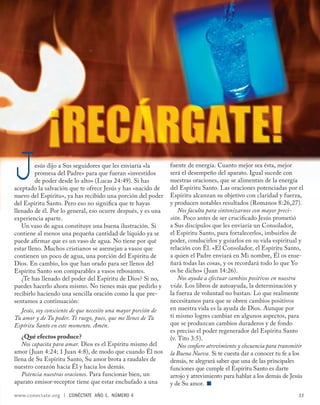 J        esús dijo a Sus seguidores que les enviaría «la
         promesa del Padre» para que fueran «investidos
         de poder desde lo alto» (Lucas 24:49). Si has
aceptado la salvación que te ofrece Jesús y has «nacido de
nuevo del Espíritu», ya has recibido una porción del poder
                                                                fuente de energía. Cuanto mejor sea ésta, mejor
                                                                será el desempeño del aparato. Igual sucede con
                                                                nuestras oraciones, que se alimentan de la energía
                                                                del Espíritu Santo. Las oraciones potenciadas por el
                                                                Espíritu alcanzan su objetivo con claridad y fuerza,
del Espíritu Santo. Pero eso no signiﬁca que te hayas           y producen notables resultados (Romanos 8:26,27).
llenado de él. Por lo general, eso ocurre después, y es una         Nos faculta para sintonizarnos con mayor preci-
experiencia aparte.                                             sión. Poco antes de ser cruciﬁcado Jesús prometió
   Un vaso de agua constituye una buena ilustración. Si         a Sus discípulos que les enviaría un Consolador,
contiene al menos una pequeña cantidad de líquido ya se         el Espíritu Santo, para fortalecerlos, imbuirlos de
puede aﬁ rmar que es un vaso de agua. No tiene por qué          poder, conducirlos y guiarlos en su vida espiritual y
estar lleno. Muchos cristianos se asemejan a vasos que          relación con Él. «El Consolador, el Espíritu Santo,
contienen un poco de agua, una porción del Espíritu de          a quien el Padre enviará en Mi nombre, Él os ense-
Dios. En cambio, los que han orado para ser llenos del          ñará todas las cosas, y os recordará todo lo que Yo
Espíritu Santo son comparables a vasos rebosantes.              os he dicho» (Juan 14:26).
   ¿Te has llenado del poder del Espíritu de Dios? Si no,           Nos ayuda a efectuar cambios positivos en nuestra
puedes hacerlo ahora mismo. No tienes más que pedirlo y         vida. Los libros de autoayuda, la determinación y
recibirlo haciendo una sencilla oración como la que pre-        la fuerza de voluntad no bastan. Lo que realmente
sentamos a continuación:                                        necesitamos para que se obren cambios positivos
   Jesús, soy consciente de que necesito una mayor porción de   en nuestra vida es la ayuda de Dios. Aunque por
Tu amor y de Tu poder. Te ruego, pues, que me llenes de Tu      ti mismo logres cambiar en algunos aspectos, para
Espíritu Santo en este momento. Amén.                           que se produzcan cambios duraderos y de fondo
                                                                es preciso el poder regenerador del Espíritu Santo
   ¿Qué efectos produce?                                        (v. Tito 3:5).
   Nos capacita para amar. Dios es el Espíritu mismo del            Nos conﬁere atrevimiento y elocuencia para transmitir
amor (Juan 4:24; 1 Juan 4:8), de modo que cuando Él nos         la Buena Nueva. Si te cuesta dar a conocer tu fe a los
llena de Su Espíritu Santo, Su amor brota a raudales de         demás, te alegrará saber que una de las principales
nuestro corazón hacia Él y hacia los demás.                     funciones que cumple el Espíritu Santo es darte
   Potencia nuestras oraciones. Para funcionar bien, un         arrojo y atrevimiento para hablar a los demás de Jesús
aparato emisor-receptor tiene que estar enchufado a una         y de Su amor.
www.conectate.org   |   CONÉCTATE AÑO 1, NÚMERO 4                                                                      11
 