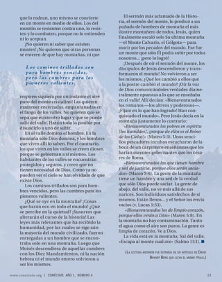 que lo rodean, uno mismo se convierte             El sermón más aclamado de la Histo-
     en un monte en medio de ellos. Los del         ria, el sermón del monte, lo predicó a un
     montón se resienten contra uno, lo resis-      puñado de hombres de montaña el más
     ten y lo combaten, porque no lo entienden      ilustre montañero de todos, Jesús, quien
     ni lo aceptan.                                 finalmente escaló solo Su última montaña
        ¡No quieren ni saber que existen            —el Monte Calvario, el Gólgota— para
     montes! ¡No quieren que otras personas         morir por los pecados del mundo. Ese fue
     se enteren de que hay montañas, ni que         un monte que sólo Él podía subir por todos
                                                    nosotros... ¡pero lo logró!
                                                       ¡Después de oír el sermón del monte, los
        Los caminos trillados son                   discípulos de Jesús descendieron y trans-
        p a ra h o m b r e s ve n c i d o s ,       formaron el mundo! No volvieron a ser
        p e r o l a s c u m b r e s p a ra l o s    los mismos. ¿Qué los cambió a ellos que
        p i o n e r o s va l i e n t e s .          a la postre cambió el mundo? ¡Oír la voz
                                                    de Dios comunicándoles verdades diame-
     respiren siquiera por un instante el aire      tralmente opuestas a lo que se enseñaba
     puro del monte cristalino! Las quieren         en el valle! Allí decían: «Bienaventurados
     mantener encerradas, empantanadas en           los romanos —los altivos y poderosos—.
     el fango de los valles. No quieren que se      ¡Fíjate en lo que han logrado! Han con-
     sepa que existe otro lugar y que se puede      quistado el mundo». Pero Jesús decía en la
     salir del valle. Harán todo lo posible por     montaña justamente lo contrario:
     disuadirlo a uno de subir.                        «Bienaventurados los pobres en espíritu
        En el valle domina el hombre. En la         [los humildes], ¡porque de ellos es el Reino
     montaña sólo Dios domina, y los hombres        de los Cielos!» (Mateo 5:3). Unos senci-
     que viven allí lo saben. Por el contrario,     llos pescadores incultos escucharon de la
     los que viven en los valles se creen dioses,   boca de un carpintero enseñanzas que los
     porque se gobiernan a sí mismos. Los           harían mayores gobernantes que los césa-
     habitantes de los valles se encuentran         res de Roma.
     protegidos y seguros, y creen que no              «Bienaventurados los que tienen hambre
     tienen necesidad de Dios. Como ya no           y sed de justicia, porque ellos serán sacia-
     pueden ver el cielo se han olvidado de que     dos» (Mateo 5:6). La gente de la montaña
     existe Dios.                                   tiene un hambre y una sed de la verdad
        Los caminos trillados son para hom-         que sólo Dios puede saciar. La gente de
     bres vencidos, pero las cumbres para los       abajo, del valle, no ve más allá de sus
     pioneros valientes.                            narices. Son individuos satisfechos de sí
        ¿Qué se oye en la montaña? ¡Cosas           mismos. Están llenos... y el Señor los envía
     que harán eco en todo el mundo! ¿Qué           vacíos (v. Lucas 1:53).
     se percibe en la quietud? ¡Susurros que            «Bienaventurados los de limpio corazón,
     alterarán el curso de la historia! Las         porque ellos verán a Dios» (Mateo 5:8). En
     leyes más relevantes que ha recibido la        la montaña no hay contaminación. Tanto
     humanidad, por las cuales se rige aún          el agua como el aire son puros. La gente es
     la mayoría del mundo civilizado, fueron        limpia de corazón. Ve a Dios.
     entregadas a un hombre que se encon-              La vida está en la montaña. Sal del valle.
     traba solo en una montaña. Luego que           «Escapa al monte cual ave» (Salmo 11:1).
     Moisés descendiera de aquellas cumbres
     con los Diez Mandamientos, ni la nación           (L A LECTURA ANTERIOR FUE EXTRAÍDA DE UN ARTÍCULO DE DAVID
     hebrea ni el mundo entero volvieron a                               BRANDT BERG QUE LLEVA EL MISMO TÍTULO.)
     ser los mismos.

www.conectate.org   |   CONÉCTATE AÑO 1, NÚMERO 4                                                                   13
 