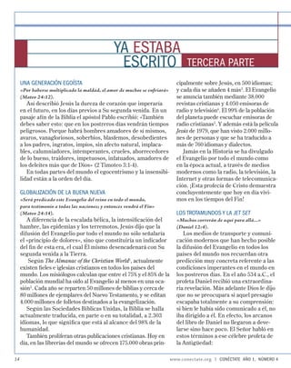 YA ESTABA
                                                  ESCRITO                         TERCERA PARTE
     UNA GENERACIÓN EGOÍSTA                                                  cipalmente sobre Jesús, en 500 idiomas;
     «Por haberse multiplicado la maldad, el amor de muchos se enfriará»     y cada día se añaden 4 más3. El Evangelio
     (Mateo 24:12).                                                          se anuncia también mediante 38.000
        Así describió Jesús la dureza de corazón que imperaría               revistas cristianas y 4.050 emisoras de
     en el futuro, en los días previos a Su segunda venida. En un            radio y televisión4. El 99% de la población
     pasaje afín de la Biblia el apóstol Pablo escribió: «También            del planeta puede escuchar emisoras de
     debes saber esto: que en los postreros días vendrán tiempos             radio cristianas5. Y además está la película
     peligrosos. Porque habrá hombres amadores de sí mismos,                 Jesús de 1979, que han visto 2.000 millo-
     avaros, vanagloriosos, soberbios, blasfemos, desobedientes              nes de personas y que se ha traducido a
     a los padres, ingratos, impíos, sin afecto natural, implaca-            más de 760 idiomas y dialectos.
     bles, calumniadores, intemperantes, crueles, aborrecedores                 Jamás en la Historia se ha divulgado
     de lo bueno, traidores, impetuosos, infatuados, amadores de             el Evangelio por todo el mundo como
     los deleites más que de Dios» (2 Timoteo 3:1-4).                        en la época actual, a través de medios
        En todas partes del mundo el egocentrismo y la insensibi-            modernos como la radio, la televisión, la
     lidad están a la orden del día.                                         Internet y otras formas de telecomunica-
                                                                             ción. ¡Esta profecía de Cristo demuestra
     GLOBALIZACIÓN DE LA BUENA NUEVA                                         concluyentemente que hoy en día vivi-
     «Será predicado este Evangelio del reino en todo el mundo,              mos en los tiempos del Fin!
     para testimonio a todas las naciones; y entonces vendrá el Fin»
     (Mateo 24:14).                                                          LOS TROTAMUNDOS Y LA JET SET
        A diferencia de la escalada bélica, la intensiﬁcación del            «Muchos correrán de aquí para allá...»
     hambre, las epidemias y los terremotos, Jesús dijo que la               (Daniel 12:4).
     difusión del Evangelio por todo el mundo no sólo señalaría                 Los medios de transporte y comuni-
     el «principio de dolores», sino que constituiría un indicador           cación modernos que han hecho posible
     del ﬁ n de esta era, el cual Él mismo desencadenará con Su              la difusión del Evangelio en todos los
     segunda venida a la Tierra.                                             países del mundo nos recuerdan otra
         Según The Almanac of the Christian World1, actualmente              predicción muy concreta referente a las
     existen ﬁeles e iglesias cristianos en todos los países del             condiciones imperantes en el mundo en
     mundo. Los misiólogos calculan que entre el 75% y el 85% de la          los postreros días. En el año 534 a.C., el
     población mundial ha oído al Evangelio al menos en una oca-             profeta Daniel recibió una extraordina-
     sión2. Cada año se reparten 50 millones de biblias y cerca de           ria revelación. Más adelante Dios le dijo
     80 millones de ejemplares del Nuevo Testamento, y se editan             que no se preocupara si aquel presagio
     4.000 millones de folletos destinados a la evangelización.              escapaba totalmente a su comprensión:
        Según las Sociedades Bíblicas Unidas, la Biblia se halla             si bien le había sido comunicado a él, no
     actualmente traducida, en parte o en su totalidad, a 2.303              iba dirigido a él. En efecto, los arcanos
     idiomas, lo que signiﬁca que está al alcance del 98% de la              del libro de Daniel no llegaron a deve-
     humanidad.                                                              larse sino hace poco. El Señor habló en
        También proliferan otras publicaciones cristianas. Hoy en            estos términos a ese célebre profeta de
     día, en las librerías del mundo se ofrecen 175.000 obras prin-          la Antigüedad:

14                                                                         www.conectate.org   |   CONÉCTATE AÑO 1, NÚMERO 4
 