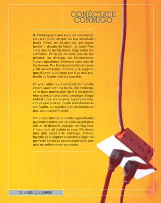 CONÉCTATE
                                    CONMIGO
           Cualesquiera que sean tus circunstan-
        cias o el modo en que las has abordado
        hasta ahora, sea lo que sea que hayas
        hecho o dejado de hacer, ¡te amo! Veo
        cada una de tus lágrimas. Oigo todos tus
        clamores. Participo de cada uno de tus
        pesares, tus tristezas, tus frustraciones
        y preocupaciones. Conozco cada uno de
        tus deseos. Veo lo más recóndito de tu ser
        y tus anhelos más íntimos, y te aseguro
        que el amor que siento por ti es más pro-
        fundo de lo que podrías concebir.

        Observo tu lucha y deseo ayudarte. La vida
        entera suele ser una lucha. Sin embargo,
        se te hace mucho más fácil si estableces
        una conexión espiritual conmigo. Tengo
        todo el amor, el consuelo, la paz y las solu-
        ciones que buscas. Puedo transformar la
        confusión, la vaciedad y la desilusión en
        paz, abundancia y amor.

        Estoy aquí mismo, a tu lado, aguardando
        pacientemente a que me pidas ayuda para
        aliviar tu desazón, enjugar tus lágrimas
        y manifestarte cuánto te amo. No tienes
        más que conectarte conmigo. Puedes
        hacerlo en cualquier momento y lugar. Yo
        proveeré entonces para tu espíritu lo que
        más necesites en ese momento.




DE JESÚS, CON CARIÑO
 