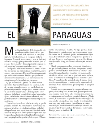 CADA ACTO Y CADA PALABRA MÍA, POR

                                                                INSIGNIFICANTE QUE PAREZCA, PUEDE

                                                                LLEVAR A LAS PERSONAS CON QUIENES

                                                                ME RELACIONO A DESCUBRIR TODO UN

                                                                MUNDO DE BONDAD.




   EL                                                          PARAGUAS
                                                                TOMOKO M ATSUOK A




M               e dirigía al centro de la ciudad. El aire
                pesado presagiaba lluvia. Al ver que
                las nubes iban opacando el cielo, me
reproché no haber tomado el paraguas. Daba la
impresión de que de un momento a otro se abrirían y
                                                            sonrió sin pronunciar palabra. No supe qué más decir.
                                                            Pero mientras esperábamos a que terminaran de pasar
                                                            los trenes, me di cuenta de que no hacía falta que dijera
                                                            nada. Esa señora era una de esas personas que no se lo
                                                            piensan dos veces para hacer una buena acción. Cruza-
soltarían su carga; pero pasaban los minutos y no se        mos juntas las vías y nos fuimos cada una por nuestro
ponía a llover. Anduve de aquí para allá ocupada en         lado.
mis asuntos y luego emprendí el regreso a casa.                 Desde entonces se me han presentado situaciones
   En el paso a nivel se me terminó la suerte. Mien-        en que pude elegir entre auxiliar a una persona o dejar
tras esperaba a que terminara de pasar el tren, empe-       pasar la oportunidad de manifestarle el amor de Dios
zaron a caer goterones. Una señal luminosa anunció          como hizo aquella señora conmigo; por ejemplo, ofre-
que serían tres los trenes. Tendría que quedarme            ciendo mi asiento en el tren, o ayudando a una madre a
cinco minutos mojándome. Las personas que me                subir el cochecito de su bebé por unas escaleras. Deta-
rodeaban se refugiaron bajo sus paraguas.                   llitos. Y cuando me ha tentado la idea de que no tiene
   «¡Qué mala suerte!», pensé. De todos modos,              sentido ser amable con extraños, me ha incentivado el
resolví no dejar que la situación me afectara. A ﬁn         recuerdo de esa buena señora que compartió su paraguas
de cuentas, no era la primera vez que la lluvia me          conmigo.
pillaba desprevenida, aunque quizá no exactamente               Lo más importante es que he comprobado que cada
en las mismas circunstancias. Por lo general adop-          gesto, cada acto y cada palabra mía, por insigniﬁcante
taba una fachada de suma indiferencia a las miradas         que parezca, puede llevar a las personas con quienes me
ajenas y a la lluvia, como diciendo: «Pues sí; ¡me          relaciono a descubrir todo un mundo de bondad. ¿No lo
gusta mojarme!» Tal vez la próxima vez me pondría           crees? ¿Lo consideras exagerado? Fíjate: estoy segura de
un letrero.                                                 que aquella señora olvidó hace mucho el gesto amable
   Una señora de mediana edad se acercó y se quedó          que tuvo años atrás con una chiquilla que se estaba
parada a mi lado. No tenía nada de particular, y no         mojando; las muchas buenas acciones que sin duda ha
creo que le hubiera prestado atención de no haber           realizado desde entonces han desvanecido su recuerdo.
sido por lo que pasó a continuación. Sin decir nada,        Pero yo jamás lo olvidaré. ■
colocó el paraguas de forma que nos tapara a las dos.
Sorprendida, abandoné mi ﬁngida indiferencia al             TOMOKO M ATSUOK A ES MISIONER A       DE   L A FAMILIA
mal tiempo y le di las gracias efusivamente. Ella me        INTERNACIONAL EN J APÓN.

www.conectate.org   |   CONÉCTATE AÑO 1, NÚMERO 4                                                                    3
 