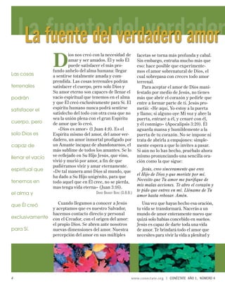 La fuente deldel verdader
     La fuente verdadero amor
                  D
                          ios nos creó con la necesidad de            facetas se torna más profunda y cabal.
                          amar y ser amados. Él y solo Él             Sin embargo, entraña mucho más que
                          puede satisfacer el más pro-                eso: hace posible que experimente-
                  fundo anhelo del alma humana: llegar                mos el amor sobrenatural de Dios, el
Las cosas         a sentirse totalmente amada y com-                  cual sobrepasa con creces todo amor
                  prendida. Las cosas terrenales podrán               terrenal.
terrenales        satisfacer el cuerpo, pero solo Dios y                 Para aceptar el amor de Dios mani-
                  Su amor eterno son capaces de llenar el             festado por medio de Jesús, no tienes
podrán            vacío espiritual que tenemos en el alma             más que abrir el corazón y pedirle que
                  y que Él creó exclusivamente para Sí. El            entre a formar parte de ti. Jesús pro-
satisfacer el     espíritu humano nunca podrá sentirse                metió: «He aquí, Yo estoy a la puerta
                  satisfecho del todo con otra cosa que no            y llamo; si alguno oye Mi voz y abre la
                  sea la unión plena con el gran Espíritu             puerta, entraré a él, y cenaré con él,
cuerpo, pero      de amor que lo creó.                                y él conmigo» (Apocalipsis 3:20). Él
                     «Dios es amor» (1 Juan 4:8). Es el               aguarda mansa y humildemente a la
solo Dios es      Espíritu mismo del amor, del amor ver-              puerta de tu corazón. No se impone ni
                  dadero, un amor inmortal prodigado por              trata de abrirla a empujones: simple-
capaz de          un Amante incapaz de abandonarnos, el               mente espera a que lo invites a pasar.
                  más sublime de todos los amantes. Se lo             Si aún no lo has hecho, pruébalo ahora
llenar el vacío   ve reﬂejado en Su Hijo Jesús, que vino,             mismo pronunciando una sencilla ora-
                  vivió y murió por amor, a ﬁ n de que                ción como la que sigue:
                  pudiéramos vivir y amar eternamente.
espiritual que                                                           Jesús, creo sinceramente que eres
                  «De tal manera amó Dios al mundo, que
                                                                      el Hijo de Dios y que moriste por mí.
                  ha dado a Su Hijo unigénito, para que
tenemos en                                                            Necesito que Tu amor me puriﬁque de
                  todo aquel que en Él cree, no se pierda,
                                                                      mis malas acciones. Te abro el corazón y
                  mas tenga vida eterna» (Juan 3:16).
                                                                      te pido que entres en mí. Lléname de Tu
el alma y                                DAVID BRANDT BERG (D.B.B.)
                                                                      amor hasta rebosar. Amén.

que Él creó          Cuando llegamos a conocer a Jesús                   Una vez que hayas hecho esa oración,
                  y aceptamos que es nuestro Salvador,                tu vida se transformará. Nacerás a un
                  hacemos contacto directo y personal                 mundo de amor enteramente nuevo que
exclusivamente    con el Creador, con el origen del amor:             quizá solo habías concebido en sueños.
                  el propio Dios. Se abren ante nosotros              Jesús es capaz de darte toda una vida
para Sí.          nuevas dimensiones del amor. Nuestra                de amor. Te brindará todo el amor que
                  percepción del amor en sus múltiples                necesites para vivir la vida a plenitud y




4                                                                 www.conectate.org   |   CONÉCTATE AÑO 1, NÚMERO 4
 