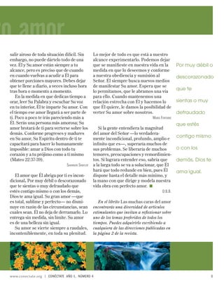 ro amor
 salir airoso de toda situación difícil. Sin        Lo mejor de todo es que está a nuestro
 embargo, no puede dártelo todo de una              alcance experimentarlo. Podemos dejar
 vez. Él y Su amor están siempre a tu               que se maniﬁeste en nuestra vida en la          Por muy débil o
 alcance, pero es preciso que de cuando             medida en que lo deseemos y conforme
 en cuando vuelvas a acudir a Él para               a nuestra obediencia y sumisión al              descorazonado
 obtener porciones mayores. Debes dejar             Señor. Él siempre busca nuevos medios
 que te llene a diario, a veces incluso hora        de manifestar Su amor. Espera que se
 tras hora o momento a momento.                     lo permitamos, que le abramos una vía
                                                                                                    que te
     En la medida en que dedicas tiempo a           para ello. Cuando mantenemos una
 orar, leer Su Palabra y escuchar Su voz            relación estrecha con Él y hacemos lo           sientas o muy
 en tu interior, Él te imparte Su amor. Con         que Él quiere, le damos la posibilidad de
 el tiempo ese amor llegará a ser parte de          verter Su amor sobre nosotros.                  defraudado
 ti. Poco a poco te irás pareciendo más a                                          MARÍA FONTAINE
 Él. Serás una persona más amorosa; Su                                                              que estés
 amor brotará de ti para verterse sobre los            Si la gente entendiera la magnitud
 demás. Conforme progreses y madures                del amor del Señor —lo verdadera-
 en Su amor, Su Espíritu dentro de ti te            mente incondicional, profundo, amplio e
                                                                                                    contigo mismo
 capacitará para hacer lo humanamente               inﬁ nito que es—, superaría muchos de
 imposible: amar a Dios con todo tu                 sus problemas. Se liberaría de muchos           o con los
 corazón y a tu prójimo como a ti mismo             temores, preocupaciones y remordimien-
 (Mateo 22:37-39).                                  tos. Si lograra entender eso, sabría que        demás, Dios te
                                  SHANNON SHAYLER   a la larga todo se va a solucionar, que Él
                                                    hará que todo redunde en bien, pues Él          ama igual.
    El amor que Él abriga por ti es incon-          dispone hasta el detalle más mínimo, y
 dicional. Por muy débil o descorazonado            la mano con que dirige y modela nuestra
 que te sientas o muy defraudado que                vida obra con perfecto amor.
 estés contigo mismo o con los demás,                                                      D.B.B.
 Dios te ama igual. Su gran amor —que
 es total, sublime y perfecto— no dismi-               En el librito Las muchas caras del amor
 nuye en razón de las circunstancias, sean          encontrarás una diversidad de artículos
 cuales sean. Él no deja de derramarlo. Lo          estimulantes que invitan a reﬂexionar sobre
 entrega sin medida, sin límite. Su amor            uno de los temas preferidos de todos los
 es de una belleza sin igual.                       tiempos. Puedes adquirirlo escribiendo a
    Su amor se vierte siempre a raudales,           cualquiera de las direcciones publicadas en
 inconteniblemente, en toda su plenitud.            la página 2 de la revista.




 www.conectate.org   |   CONÉCTATE AÑO 1, NÚMERO 4                                                                  5
 