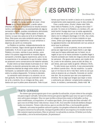 { ¡ES GRATIS! }
                                                                                                    DAVID BRANDT BERG




L        a salvación es cuestión de fe pura y
         simple. Es consecuencia de creer: «Cree
         en el Señor Jesucristo, y serás salvo»
(Hechos 16:31) Si la experiencia te resulta emocio-
nante y sobrecogedora y va acompañada de alguna
                                                           tienes que hacer es recibir a Jesús en tu corazón. Él
                                                           simplemente está esperando a que le des entrada.
                                                              Cree y serás salvo. ¡Punto! ¡Nada más! Sólo
                                                           hace falta la Palabra y tu fe, ¡ninguna otra cosa! Y
                                                           ya está. Si crees en la Palabra y lo recibes a Él, ¡ya
sensación intensa, puedes considerarte afortunado;         está hecho! Huelga decir que si estás agradecido
pero eso no tiene ningún efecto sobre el hecho             por el amor de Jesús y por el don de la salvación, tu
mismo. Lo que nos salva es la fe en la Palabra de          diario vivir lo reﬂejará (Santiago 2:17,18). Así y todo,
Dios. Dios puso una sola condición para que nos            el milagro se opera en el mismo instante en que
salváramos: que creyéramos. Lo que sintamos o              crees, antes que tengas oportunidad de manifestar
dejemos de sentir es irrelevante.                          tu agradecimiento o de demostrarle con tus actos el
   La Palabra no cambia, independientemente de             amor que le profesas.
cómo te sientas. Sigue siendo igual de efectiva e             La salvación no es un premio, no es una recom-
inalterable. Tu fe es lo que cuenta. Si aceptas la         pensa por algo bueno que hayas hecho o por algo
Palabra y la crees, sientas lo que sientas, ¡eres          malo que te hayas esforzado por no hacer; es un
salvo! A la postre seguramente te invadirá alguna          regalo al que no te haces acreedor ni puedes llegar a
sensación y tendrás alguna experiencia; pero no es         hacerte acreedor por medio de ninguna obra de carác-
la experiencia ni la sensación lo que te salva; éstas      ter personal. «Por gracia sois salvos, por medio de la
se producen como consecuencia de haberte salvado.          fe; y esto no de vosotros, pues es don de Dios; no
   El plan divino se basó desde el principio en el libre   por obras, para que nadie se gloríe» (Efesios 2:8,9).
albedrío, la elección personal de cada uno. Tenemos            Tú sólo tienes que recibirla. A eso precisamente
la soberana libertad de elegir entre recibir a Cristo o    se reﬁere cuando dice: «No de vosotros». La parte
rechazarlo. La salvación está a tu alcance, es tuya,       que a ti te toca es de lo más fácil, tanto es así que
está a tu entera disposición. Tú tomas la decisión.        está al alcance de un chiquillo. Consiste en recibir
   La salvación está siempre a tu alcance; es un           ese don. No es preciso que sea una experiencia
don gratuito. No tienes más que extender la mano           emotiva. No es algo que tengas que bajar a rezos
de la fe y recibirla. Es un milagro de Dios, pero          o esforzarte por obtener: simplemente aceptas a
basta con que la pidas para alcanzarla. Todo lo que        Jesús, lo recibes y sanseacabó. ¡Nada más!




T
               TR ATO CERR ADO
                   No tienes que preocuparte por si vas a perder la salvación, ni por cómo te las arregla-
                rás para seguir salvado. Salvación eterna por gracia signiﬁca que una vez que te salvas,
                eres salvo para siempre. Una vez que recibes a Jesucristo como tu Salvador, no hay
                más condiciones, ni requisitos, ni vueltas que darle. ¡Eres un hijo de Dios salvado! «El
                que cree en el Hijo tiene vida eterna» (Juan 3:36). Ese sencillo versículo debiera disipar
                todos tus temores. Tienes vida eterna, que es un don de Dios, y no la puedes perder.
                  Además, así como no pudiste salvarte a pulso, tus propios esfuerzos de nada te servi-
                rán para conservar la salvación. Aunque la perfección te sea esquiva y te resulte inevita-
                ble cometer equivocaciones, Dios te salvará. La salvación es eterna. El Señor ya te la ha
                concedido, y no te la retirará jamás. ¡Te pertenece!



6                                                                  www.conectate.org   |   CONÉCTATE AÑO 1, NÚMERO 4
 