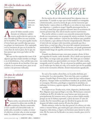 Mi vida ha dado un vuelco
CARLOS (PERÚ)
                                                        Un nuevo
                                                       comenzar
                                                    En los inicios de mi vida matrimonial hice algunas cosas no
                                 Carlos junto   permitidas. Y cuando se supo que el sida también se contagiaba
                                 a su esposa,   a heterosexuales, caí en la cuenta de que con las travesuras que
                                 Jackie, y su   había hecho —para colmo en el Brasil, y con niñas no muy santas
                                 bebé           que digamos—, ¡estaba en riesgo! Aquella preocupación fue in
                                                crescendo, y hasta hizo que aplazara durante años el nacimiento de


A
          pesar de haber asistido a misa        nuestra primera hija. Eso afectó mucho nuestro matrimonio.
          durante mi infancia y adoles-             Una noche salimos a comer a un conocido restaurante limeño,
          cencia, podría decirse que yo era     donde nos encontramos con un grupo de música excelente. Lo que
ateo. Pensaba que Dios era una creación         me atrajo —debo confesar— fueron las dos bellezas que cantaban
de los hombres. No me preocupaba mucho          en el conjunto, y que además lo hacían estupendamente. Durante
el tema hasta que sucedió algo que puso         el intervalo me acerqué, todo inocentón, pensando que iba a
en peligro mi matrimonio. Eso, aparejado        meter letra, ¡y total que ellas y los otros del conjunto terminaron
con la conciencia de que en el mundo las        metiéndome a mí la Biblia! Fuera de broma, me quedé gratamente
cosas iban de mal en peor, fue lo que me        impresionado luego de aquella conversación, tanto que los invité a
hizo pensar que tenía que haber un Ser          mi casa.
Supremo.                                            Cuando me plantearon que orara para aceptar a Jesús, lo hice
    Mi caso no fue espectacular como el de      por seguirles la cuerda, como diciendo: «Voy a darle una oportuni-
algunos que han estado metidos en drogas        dad a Dios, no tengo nada que perder». No sabía que en realidad
o en el alcoholismo, o han sufrido una crisis   me estaba dando una oportunidad a mí mismo. De todos modos,
a raíz de la muerte de un familiar. Creo que    enseguida sentí el cambio. No me alcanzan las palabras para expli-
el Señor, en el momento justo, puso en mi       car el vuelco que ha dado mi vida, ni lo mucho que me ha ayudado
camino a las personas indicadas.                mi fe en los momentos difíciles. Estaré eternamente agradecido.


                                                   Se casó y fue madre; ahora bien, no lo podía disfrutar, por
28 años de soledad                              su situación. Los años pasaban. Tuvo otro hijo, pero su padecer
SARA (ARGENTINA)                                seguía. Cuando llegó el tercer hijo se enteró de que sufría ataques
                                                de pánico. Aunque todos sus familiares trataban de ayudarla, nada
                                                se conseguía. Doctores, psicólogos y siquiatras la atendían; sin
                                                embargo, la tristeza y agonía seguían. Ya había pasado 28 años en
                                                ese estado.
                                                   Esa mujer era yo. Estaba vacía, triste, depresiva, desilusionada.
                                                Pero Alguien muy especial llegó a mi vida. Mi hermano comenzó
                                                a hablarme de Él y de todas las cosas buenas que tenía para mí,
                                                principalmente Su inmenso amor, el que yo nunca había sentido
                                                porque no me lo habían expresado, a pesar de tener 27 años de


É
         poca atrás, una jovencita de 21 años   casada. Ese Ser maravilloso que me devolvió las ganas de vivir
         comenzó la odisea más terrible de      después de haber estado muerta 28 años fue ¡Jesús!
         su existencia. Recién comenzaba           Desde entonces, todos los días doy gracias y le ofrezco mi vida
a vivir cuando se le derrumbó todo: no          entera a nuestro Señor, que murió para que conozcamos Su amor y
podía salir, no podía ir a nadar, ni tomar      tengamos vida eterna, y eligió a mi hermano para darme la salva-
el colectivo, ni estar sola, ni estar acompa-   ción. De Su mano me ha llevado a un nuevo mundo, para vivir lo
ñada. La soledad era su peor enemiga.           no vivido.
www.conectate.org   |   CONÉCTATE AÑO 1, NÚMERO 4                                                                  7
 