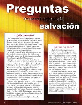 Preguntas
                            frecuentes en torno a la

                                                   salvación
                ¿Quién la necesita?
       La mayoría de la gente cree que Dios caliﬁca a
    las personas del mismo modo que un profesor a sus
    alumnos. Si uno procura ser bueno y no comete
    faltas muy graves, cuando muera y termine el curso
    de la vida probablemente se lo caliﬁcará con una
                                                                   ¿Qué me va a costar?
    nota aprobatoria. En caso de no sacar buena nota y
    reprobar el curso, la cosa es distinta...                   «Debe de implicar algún esfuerzo
       A simple vista podría dar la impresión de ser un      —dirás—. La cuestión no puede ser así
    plan bastante justo, sobre todo si se obtiene una        de simple. Seguro que tendré que renun-
    caliﬁcación por encima de la mínima para aprobar;        ciar a algo, trabajar con ahínco o hacer
    sin embargo, según la Biblia no es así.                  algo por ganármela». Pero no es así. ¡Eso
       Ninguno de nosotros merece el Cielo. Reza la          es precisamente lo hermoso de la salva-
    Escritura que «todos pecaron, y están destituidos de     ción! Es un don de Dios (Efesios 2:8), o
    la gloria de Dios» (Romanos 3:23). «No hay hombre        sea, es gratuita. ¿Alguna vez has tenido
    justo en la Tierra, que haga el bien y nunca peque»      que ganarte un obsequio, o pagar para
    (Eclesiastés 7:20). «No hay justo, ni aun uno»           obtenerlo? De haber tenido que hacerlo,
    (Romanos 3:10). Cualquiera que se considere mere-        no habría sido un regalo.
    cedor del Cielo por causa de sus buenas obras se            La salvación no es un premio a nues-
    engaña a sí mismo y se privará del más grande de los     tras buenas obras. Estas no nos abren
    regalos de Dios. «Si decimos que no tenemos pecado,      las puertas del Cielo, así como tampoco
    nos engañamos a nosotros mismos, y la verdad no          nuestras faltas nos condenan al Inﬁerno
    está en nosotros» (1 Juan 1:8).                          si es que hemos pedido y recibido el
       No hay quien pueda decir que es realmente bueno.      perdón de Dios mediante el sacriﬁcio
    Uno no puede ganarse la salvación ni acceder al          de Jesús. Uno se salva por pura fe en Él.
    Cielo gracias a sus buenas obras. «Por gracia sois       Nos basta con admitir que no podemos
    salvos por medio de la fe; y esto no de vosotros,        comprar nuestro acceso al Cielo y con
    pues es don de Dios; no por obras, para que nadie se     aceptar luego humildemente el regalo de
    gloríe» (Efesios 2:8,9). «Nos salvó, no por obras de     Dios. Así de sencillo.
    justicia que nosotros hubiéramos hecho, sino por Su
    misericordia» (Tito 3:5).
       ¿Quién la necesita entonces? ¡Todo el mundo!


8                                                          www.conectate.org   |   CONÉCTATE AÑO 1, NÚMERO 4
 