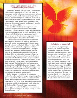 ¿Hay algún pecado que Dios
            considere imperdonable?
      Dios anhela perdonar con liberalidad a todo hombre
  cuantos males haya hecho. Dice: «Deje el impío su
  camino y el hombre inicuo sus pensamientos, y vuélvase
  al Señor, el cual tendrá de él misericordia, y al Dios
  nuestro, el cual será amplio en perdonar» (Isaías 55:7).
  En otro pasaje maniﬁesta: «Si vuestros pecados fueren
  como la grana, como la nieve serán emblanquecidos;
  si fueren rojos como el carmesí, vendrán a ser como la
  blanca lana» (Isaías 1:18).
      «No envió Dios a Su Hijo al mundo para condenar
  al mundo, sino para que el mundo sea salvo por Él»
  (Juan 3:17). Él quiere perdonar a todos; pero para obtener
  el perdón divino es preciso creer en Jesús (Hechos 16:31).
  «El que en Él [Jesús] cree, no es condenado; pero el
  que no cree, ya ha sido condenado, porque no cree en el
  nombre del unigénito Hijo de Dios» (Juan 3:18).
      Cuando la verdad —el proyecto divino de perdón
  y salvación por medio del sacriﬁcio de Jesús— llega
  a oídos de una persona, expresada de tal manera que
  la puede entender a cabalidad, el Espíritu Santo habla
                                                                 ¿Cuánta fe se necesita?
  directamente al corazón de esa persona y la lleva               Te sorprenderá la poca fe que se
  al punto de decisión. Si cree y reconoce a Jesús por         necesita para recibir el regalo de
  Salvador, sus pecados le son perdonados. Por otra            la salvación. Dios no nos pide que
  parte, si rechaza obstinadamente el perdón que se            tengamos gran fe en algo que conoce-
  le ofrece, Dios se ve impedido de actuar. «Esta es la        mos muy poco y entendemos menos
  condenación: que la luz vino al mundo, y los hombres         aún. Lo cierto es que es imposible
  amaron más las tinieblas que la luz, porque sus obras        entender o apreciar la salvación sin
  eran malas» (Juan 3:19). Un repudio deliberado de esa        haberla experimentado. Basta con
  naturaleza constituye lo que la Escritura llama blas-        tener suﬁciente fe para admitir que
  femia contra el Espíritu Santo, la cual Dios no puede        Jesús puede ser el camino de la salva-
  perdonar (Marcos 3:28,29). Habiendo otorgado a cada          ción, y un sincero deseo de que Él te
  hombre la sagrada facultad de elegir, Dios no puede de       lo demuestre. Con tal de que tengas
  un momento a otro invalidar esa facultad y privar a una      un granito de fe y reces: «Jesús, si en
  persona del libre albedrío que tiene para rechazar Su        verdad existes y eres el camino de la
  ofrecimiento de salvación si así lo desea.                   salvación, revélamelo», ¡Él lo hará! Si
      Huelga decir que el solo hecho de que alguien            lo que acabas de leer te ha conven-
  rechace la verdad la primera vez que la oiga no signiﬁca     cido para hacer la prueba, Él te ha
  que no se le volverá a dar ocasión de decidir correcta-      dado la fe necesaria para ser salvo.
  mente. A muchas personas se les concede más de una
  oportunidad. Aun así, la Biblia nos avisa: «He aquí ahora
  el tiempo aceptable; he aquí ahora el día de salvación»
  (2 Corintios 6:2). «No sabéis lo que será mañana.
  Porque, ¿qué es vuestra vida? Ciertamente es neblina
  que se aparece por un poco de tiempo, y luego se desva-
  nece» (Santiago 4:14).


www.conectate.org   |   CONÉCTATE AÑO 1, NÚMERO 4                                                        9
 