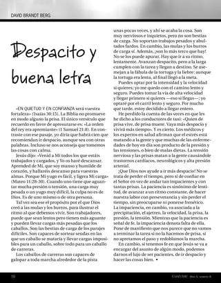 DAVID BRANDT BERG


                                                     unas pocas veces, y ahí se acaba la cosa. Son
                                                     muy nerviosos e inquietos, pero no son bestias



Despacito y
                                                     de carga. No soportan trabajos pesados y abul-
                                                     tados fardos. En cambio, las mulas y los burros
                                                     de carga sí. Además, ¡son lo más terco que hay!
                                                     No se los puede apurar. Hay que ir a su ritmo,
                                                     lentamente. Avanzan despacito, pero a la larga



buena letra
                                                     cumplen con la tarea y llegan a destino. Se ase-
                                                     mejan a la fábula de la tortuga y la liebre: aunque
                                                     la tortuga era lenta, al ﬁ nal llegó a la meta.
                                                        Puedes optar por la intensidad y la velocidad
                                                     si quieres; yo me quedo con el camino lento y
                                                     seguro. Puedes tomar la vía de alta velocidad
                                                     y llegar primero si quieres —eso si llegas—; yo
                                                     optaré por el carril lento y seguro. Por mucho
   «EN QUIETUD Y EN CONFIANZA será vuestra           que tarde, estoy decidido a llegar entero.
fortaleza» ( Isaías 30:15). La Biblia no promueve       He perdido la cuenta de las veces en que les
en modo alguno la prisa. El único versículo que      he dicho a los conductores de taxi: «Quien de
recuerdo en favor de apresurarse es: «La orden       prisa vive, de prisa muere. Vaya más despacio y
del rey era apremiante» (1 Samuel 21:8). En con-     vivirá más tiempo». Y es cierto. Los médicos y
traste con ese pasaje, yo diría que habrá cien que   los expertos en salud aﬁ rman que el estrés está
recomiendan ir despacio, aunque sea con otras        matando a la gente y que muchas de las enferme-
palabras. Incluso se nos aconseja que tomemos        dades de hoy en día son producto de la presión y
las cosas con calma.                                 las tensiones, o bien de malas dietas. La tensión
   Jesús dijo: «Venid a Mí todos los que estáis      nerviosa y las prisas matan a la gente causándole
trabajados y cargados, y Yo os haré descansar.       trastornos cardíacos, neurológicos y alta presión
Aprended de Mí, que soy manso y humilde de           arterial.
corazón, y hallaréis descanso para vuestras             ¡Que Dios nos ayude a ir más despacio! No se
almas. Porque Mi yugo es fácil, y ligera Mi carga»   trata de perder el tiempo, pero sí de conﬁar en
(Mateo 11:28-30). Cuando uno tiene que aguan-        el Señor en vez de andar tan impacientes y con
tar mucha presión o tensión, una carga muy           tantas prisas. La paciencia es sinónimo de lenti-
pesada o un yugo muy difícil, la culpa no es de      tud, de avanzar a un ritmo constante, de hacer
Dios. Es de uno mismo o de otra persona.             nuestra labor con perseverancia y sin perder el
   Tal vez sea ese el propósito por el que Dios      tiempo, sin preocuparse ni ponerse frenético.
creó a las mulas y los burros, para ilustrar el      La impaciencia, en cambio, va asociada a la
ritmo al que debemos vivir. Son trabajadores,        precipitación, el ajetreo, la velocidad, la prisa, la
puede que sean lentos pero tienen más aguante        presión, la tensión. Mientras que la paciencia es
y pueden llevar cargas más pesadas que los           señal de fe, la impaciencia denota falta de ella.
caballos. Son las bestias de carga de los parajes    Pone de maniﬁesto que nos parece que no vamos
difíciles. Son capaces de sortear sendas en las      a terminar la tarea si no la hacemos de prisa, si
que un caballo se mataría y llevar cargas imposi-    no apretamos el paso y redoblamos la marcha.
bles para un caballo, sobre todo para un caballo        En cambio, si tenemos fe en que Jesús se va a
de carreras.                                         encargar del asunto de algún modo, podemos
   Los caballos de carreras son capaces de           darnos el lujo de ser pacientes, de ir despacio y
galopar a toda marcha alrededor de la pista          hacer las cosas bien. •


10                                                                                  Conéctate AÑO 5, NÚMERO 6
 