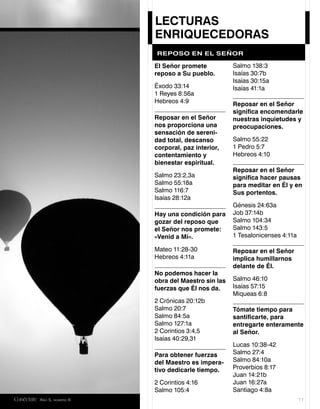 LECTURAS
                            ENRIQUECEDORAS
                            REPOSO EN EL SEÑOR

                            El Señor promete           Salmo 138:3
                            reposo a Su pueblo.        Isaías 30:7b
                                                       Isaías 30:15a
                            Éxodo 33:14                Isaías 41:1a
                            1 Reyes 8:56a
                            Hebreos 4:9                Reposar en el Señor
                                                       signiﬁca encomendarle
                            Reposar en el Señor        nuestras inquietudes y
                            nos proporciona una        preocupaciones.
                            sensación de sereni-
                            dad total, descanso        Salmo 55:22
                            corporal, paz interior,    1 Pedro 5:7
                            contentamiento y           Hebreos 4:10
                            bienestar espiritual.
                                                       Reposar en el Señor
                            Salmo 23:2,3a              signiﬁca hacer pausas
                            Salmo 55:18a               para meditar en Él y en
                            Salmo 116:7                Sus portentos.
                            Isaías 28:12a
                                                       Génesis 24:63a
                            Hay una condición para     Job 37:14b
                            gozar del reposo que       Salmo 104:34
                            el Señor nos promete:      Salmo 143:5
                            «Venid a Mí».              1 Tesalonicenses 4:11a

                            Mateo 11:28-30             Reposar en el Señor
                            Hebreos 4:11a              implica humillarnos
                                                       delante de Él.
                            No podemos hacer la
                            obra del Maestro sin las   Salmo 46:10
                            fuerzas que Él nos da.     Isaías 57:15
                                                       Miqueas 6:8
                            2 Crónicas 20:12b
                            Salmo 20:7                 Tómate tiempo para
                            Salmo 84:5a                santiﬁcarte, para
                            Salmo 127:1a               entregarte enteramente
                            2 Corintios 3:4,5          al Señor.
                            Isaías 40:29,31
                                                       Lucas 10:38-42
                            Para obtener fuerzas       Salmo 27:4
                            del Maestro es impera-     Salmo 84:10a
                            tivo dedicarle tiempo.     Proverbios 8:17
                                                       Juan 14:21b
                            2 Corintios 4:16           Juan 16:27a
                            Salmo 105:4                Santiago 4:8a
Conéctate AÑO 5, NÚMERO 6                                                       11
 