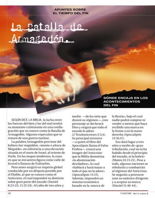 APUNTES SOBRE
                                  EL TIEMPO DEL FIN




     La Batalla d e
     Armage dón.



                                                                     DÓNDE ENCAJA EN LOS
                                                                     ACONTECIMIENTOS
                                                                     DEL FIN



                                               medio —de los siete que      la Bestia», bajo el cual
     SEGÚN DICE LA BIBLIA, la lucha entre      durará su régimen—, este     nadie podrá comprar ni
las fuerzas del bien y las del mal tendrá      personaje se declarará       vender a menos que haya
su momento culminante en una conﬂa-            Dios y exigirá que todo el   recibido una marca en
gración que se conoce como la Batalla de       mundo lo adore               la frente o en la mano
Armagedón. Algunos especulan que se            (2 Tesalonicenses 2:3,4).    derecha (Apocalipsis
tratará de una guerra nuclear.                 Su principal ministro        13:16,17).
   La palabra Armagedón proviene del           —a quien el libro del           Eso dará lugar a tres
hebreo har megiddon, «monte o altura de        Apocalipsis llama el Falso   años y medio de «gran
Meguido», en referencia a una elevación        Profeta— creará una          tribulación, cual no la ha
situada en el norte de Israel, al oriente de   imagen del Anticristo        habido desde el principio
Haifa. En los mapas modernos, la zona          que la Biblia denomina       del mundo, ni la habrá»
en que se encuentra ﬁgura como valle de        «la abominación              (Mateo 24:15-21). Pese a
Jezreel o llanura de Esdraelón.                desoladora», la cual         todo, algunas naciones se
   Pero antes surgirá un imperio global        «hablará y hará matar a      rebelarán y combatirán
conducido por un déspota poseído por           todo el que no la adore»     al régimen del Anticristo.
el Diablo, al que se conoce como el            (Apocalipsis 13:15).         Se negarán a postrarse
Anticristo, el cual impondrá su dominio        Además, impondrá un          ante su satánico dirigente
sobre gran parte del mundo (Daniel             sistema económico            y a aceptar su marca
8:23-25; 11:21-24). Al cabo de tres años y     basado en la «marca de       (Daniel 11:40-44).

12                                                                                Conéctate AÑO 5, NÚMERO 6
 