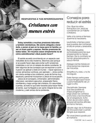 RESPUESTAS A TUS INTERROGANTES                        Consejos para
                                                                 reducir el estrés
                    Cristianos con                               Ora. Que los ratos
                                                                 tranquilos con Jesús se
                    menos estrés                                 conviertan en un hábito
                                                                 cotidiano.
                                                                 Vete a la cama a tiempo;
                                                                 duerme lo necesario.

        Estoy sometido a muchas presiones laborales              Levántate a tiempo para
     y también domésticas. Me siento obligado a tener            que puedas dar comienzo
     éxito, a poner el pan en la mesa para mi familia y a        al día sin prisas y arrebatos.
     ser un buen padre y esposo. Recibo presiones de             Rechaza aquellas
     todos lados. ¡En muchos casos simplemente no sé             actividades para las que
     cómo sobrellevarlas! ¿Qué puedo hacer?                      simplemente no tienes
                                                                 tiempo. De lo contrario se
        El estrés se está convirtiendo en un aspecto casi        tornan gravosas para tu
     ineludible de la vida moderna. Decimos casi porque          salud mental.
     sí se puede hacer algo para evitar sufrir presiones
                                                                 Delega ciertas tareas en
     indebidas o vivir en un estado de estrés constante. Si      otras personas capaces
     bien algunos de los consejos que se exponen a conti-        de hacerlas.
     nuación se aplican a todo el mundo —hacer ejercicio o
     comer alimentos nutritivos, por ejemplo—, otros conﬁe-      Simpliﬁca tu vida, y no te
     ren cierta ventaja a los cristianos, pues de forma muy      recargues.
     especial y personal incorporan a Jesús en la ecuación.
                                                                 Date tiempo extra para
        Jesús es el consejero, entrenador, administrador,        lo que tengas que hacer
     intercesor, secretario ejecutivo, preparador físico,        y para trasladarte de un
     conﬁdente y mejor amigo del cristiano. En resumidas         lugar a otro.
     cuentas, es todo lo que este necesita para hacer frente
     al estrés, que ha llegado a ser parte integral de la vida   Disciplínate. Siempre
     moderna, y salir airoso de la contienda.                    que sea posible es
                                                                 mejor programar a
                                                                 largo plazo los cambios
                                                                 profundos y las iniciativas
                                                                 de envergadura. Evita
                                                                 tratar de encarar varios
                                                                 emprendimientos difíciles
                                                                 al mismo tiempo.
                                                                 Llévate algo de la Palabra
                                                                 de Dios para leer cuando
                                                                 tengas que esperar.
                                                                 No vivas preocupado por
                                                                 el mañana.
14                                                                        Conéctate AÑO 5, NÚMERO 6
 