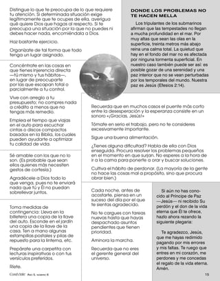 Distingue lo que te preocupa de lo que requiere        DONDE LOS PROBLEMAS NO
tu atención. Si determinada situación exige            TE HACEN MELLA
legítimamente que te ocupes de ella, averigua
qué quiere Dios que hagas al respecto. Si te              Los tripulantes de los submarinos
preocupa una situación por la que no puedes ni         aﬁrman que las tempestades no llegan
debes hacer nada, encomiéndala a Dios.                 a mucha profundidad en el mar. Por
                                                       muy altas que sean las olas en la
Haz bastante ejercicio.
                                                       superﬁcie, treinta metros más abajo
Organízate de tal forma que todo                       reina una calma total. La quietud que
tenga un lugar asignado.                               hay en el fondo del mar no es afectada
                                                       por ninguna tormenta superﬁcial. En
Concéntrate en las cosas en                            nuestro caso también puede ser así: es
que tienes injerencia directa                          posible gozar de una serenidad y una
—tú mismo y tus hábitos—,                              paz interior que no se vean perturbadas
en lugar de preocuparte                                por los temporales del mundo. Nuestra
por las que escapan total o                            paz es Jesús (Efesios 2:14).
parcialmente a tu control.
Vive con arreglo a tu
presupuesto; no compres nada
a crédito a menos que no             Recuerda que en muchos casos el puente más corto
tengas más remedio.                  entre la desesperación y la esperanza consiste en un
                                     sonoro «¡Gracias, Jesús!»
Emplea el tiempo que viajas
en el auto para escuchar             Tómate en serio el trabajo, pero no te consideres
cintas o discos compactos            excesivamente importante.
basados en la Biblia, los cuales
pueden ayudarte a optimizar          Sigue una buena alimentación.
tu calidad de vida.                  ¿Tienes alguna diﬁcultad? Habla de ella con Dios
                                     enseguida. Procura resolver los problemas pequeños
Sé amable con los que no lo          en el momento en que surjan. No esperes a la hora de
son. (Es probable que sean           ir a la cama para ponerte a orar y buscar soluciones.
ellos quienes más necesiten
gestos de cortesía.)                 Cultiva el hábito de perdonar. (La mayoría de la gente
                                     no hace las cosas mal a propósito, sino que procura
Agradécele a Dios todo lo            obrar bien.)
que venga, pues no te enviará
nada que tú y Él no puedan
sobrellevar juntos.                  Cada noche, antes de             Si aún no has cono-
                                     acostarte, piensa en un       cido al Príncipe de Paz
                                     suceso del día por el que     —Jesús— ni recibido Su
                                     te sientas agradecido.        perdón y el don de la vida
Toma medidas de
contingencia: Lleva en la            No te cargues con tareas      eterna que Él te ofrece,
billetera una copia de la llave      nuevas hasta que hayas        hazlo ahora rezando la
del auto. Esconde en el jardín       despachado asuntos            siguiente plegaria:
una copia de la llave de la          pendientes que tienen
casa. Ten a mano algunas             prioridad.                       Te agradezco, Jesús,
estampillas postales y pilas de                                    que me hayas redimido
repuesto para la linterna, etc.      Aminora la marcha.
                                                                   pagando por mis errores
Prepárate una carpetita con          Recuerda que no eres          y mis faltas. Te ruego que
lecturas inspirativas o con tus      el gerente general del        entres en mi corazón, me
versículos preferidos.               universo.                     perdones y me concedas
                                                                   el regalo de la vida eterna.
Ríete.                                                             Amén.
Conéctate AÑO 5, NÚMERO 6                                                                    15
 