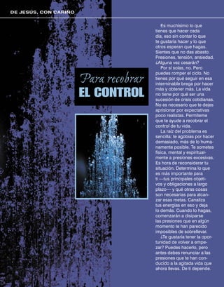DE JESÚS, CON CARIÑO


                                           Es muchísimo lo que
                                       tienes que hacer cada
                                       día, eso sin contar lo que
                                       te gustaría hacer y lo que
                                       otros esperan que hagas.
                                       Sientes que no das abasto.
                                       Presiones, tensión, ansiedad.
                                       ¿Alguna vez cesarán?
                                           Por sí solas, no. Pero
                                       puedes romper el ciclo. No
                       Para recobrar   tienes por qué seguir en esa
                                       interminable brega por hacer

                       EL CONTROL      más y obtener más. La vida
                                       no tiene por qué ser una
                                       sucesión de crisis cotidianas.
                                       No es necesario que te dejes
                                       aprisionar por expectativas
                                       poco realistas. Permíteme
                                       que te ayude a recobrar el
                                       control de tu vida.
                                           La raíz del problema es
                                       sencilla: te agobias por hacer
                                       demasiado, más de lo huma-
                                       namente posible. Te sometes
                                       física, mental y espiritual-
                                       mente a presiones excesivas.
                                       Es hora de reconsiderar tu
                                       situación. Determina lo que
                                       es más importante para
                                       ti —tus principales objeti-
                                       vos y obligaciones a largo
                                       plazo— y qué otras cosas
                                       son necesarias para alcan-
                                       zar esas metas. Canaliza
                                       tus energías en eso y deja
                                       lo demás. Cuando lo hagas,
                                       comenzarán a disiparse
                                       las presiones que en algún
                                       momento te han parecido
                                       imposibles de sobrellevar.
                                           ¿Te gustaría tener la opor-
                                       tunidad de volver a empe-
                                       zar? Puedes hacerlo, pero
                                       antes debes renunciar a las
                                       presiones que te han con-
                                       ducido a la agitada vida que
                                       ahora llevas. De ti depende.
 